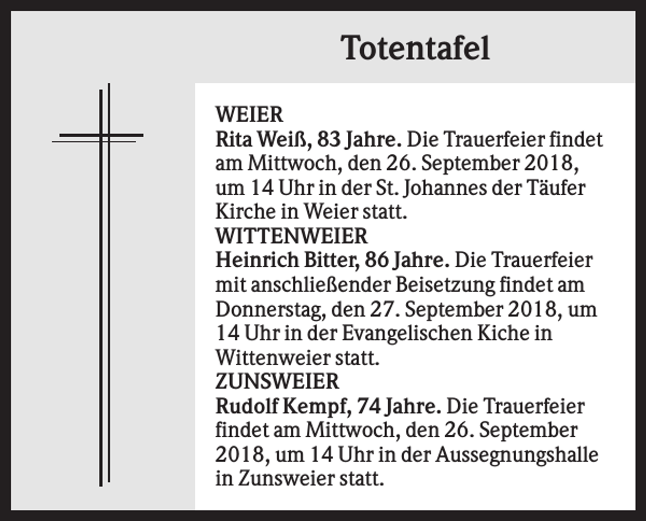 <p>Totentafel<br />WEIER<br />Rita Weiß, 83 Jahre. Die Trauerfeier findet<br />am Mittwoch, den 26. September 2018,<br />um 14 Uhr in der St. Johannes der Täufer<br />Kirche in Weier statt.<br />WITTENWEIER<br />Heinrich Bitter, 86 Jahre. Die Trauerfeier<br />mit anschließender Beisetzung findet am<br />Donnerstag, den 27. September 2018, um<br />14 Uhr in der Evangelischen Kiche in<br />Wittenweier statt.<br />ZUNSWEIER<br />Rudolf Kempf, 74 Jahre. Die Trauerfeier<br />findet am Mittwoch, den 26. September<br />2018, um 14 Uhr in der Aussegnungshalle<br />in Zunsweier statt.</p>