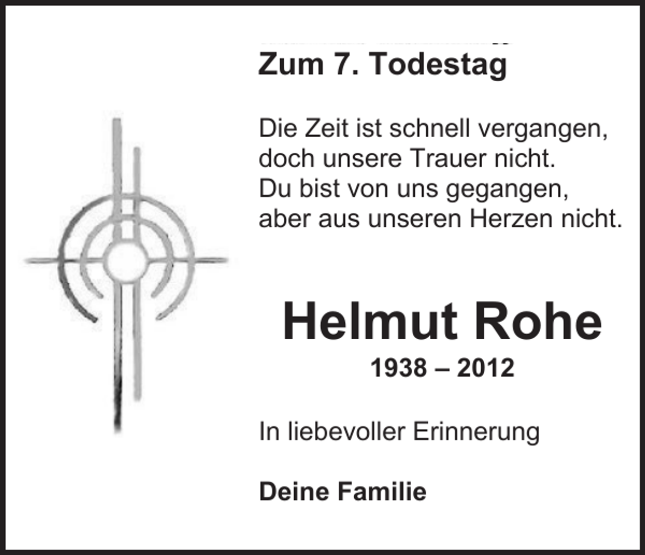 <p>Zum 7. Todestag<br />Die Zeit ist schnell vergangen,<br />doch unsere Trauer nicht.<br />Du bist von uns gegangen,<br />aber aus unseren Herzen nicht.</p><p>Helmut Rohe<br />1938 – 2012<br />In liebevoller Erinnerung<br />Deine Familie</p>