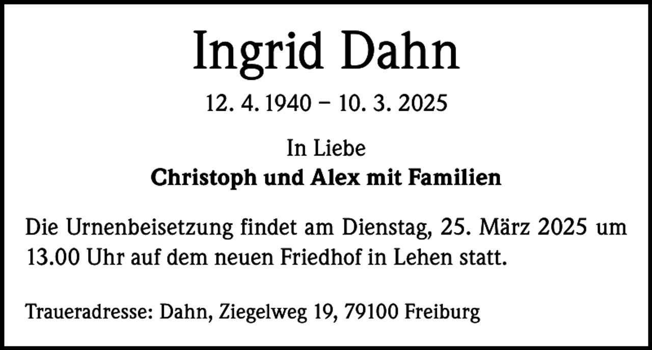 <p>Ingrid Dahn<br />12. 4. 1940 – 10. 3. 2025<br />In Liebe<br />Christoph und Alex mit Familien<br />Die Urnenbeisetzung findet am Dienstag, 25. März 2025 um<br />13.00 Uhr auf dem neuen Friedhof in Lehen statt.<br />Traueradresse: Dahn, Ziegelweg 19, 79100 Freiburg</p>