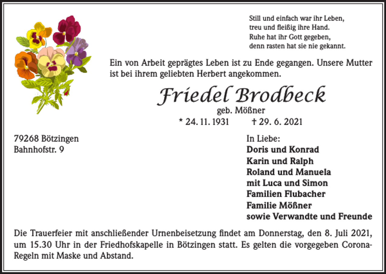<p>Still und einfach war ihr Leben,<br />treu und fleißig ihre Hand.<br />Ruhe hat ihr Gott gegeben,<br />denn rasten hat sie nie gekannt.</p><p>Ein von Arbeit geprägtes Leben ist zu Ende gegangen. Unsere Mutter<br />ist bei ihrem geliebten Herbert angekommen.</p><p>Friedel Brodbeck<br />geb. Mößner<br />* 24. 11. 1931<br />† 29. 6. 2021</p><p>79268 Bötzingen<br />In Liebe:<br />Bahnhofstr. 9 Doris und Konrad<br />Karin und Ralph<br />Roland und Manuela<br />mit Luca und Simon<br />Familien Flubacher<br />Familie Mößner<br />sowie Verwandte und Freunde<br />Die Trauerfeier mit anschließender Urnenbeisetzung findet am Donnerstag, den 8. Juli 2021,<br />um 15.30 Uhr in der Friedhofskapelle in Bötzingen statt. Es gelten die vorgegeben CoronaRegeln mit Maske und Abstand.</p>