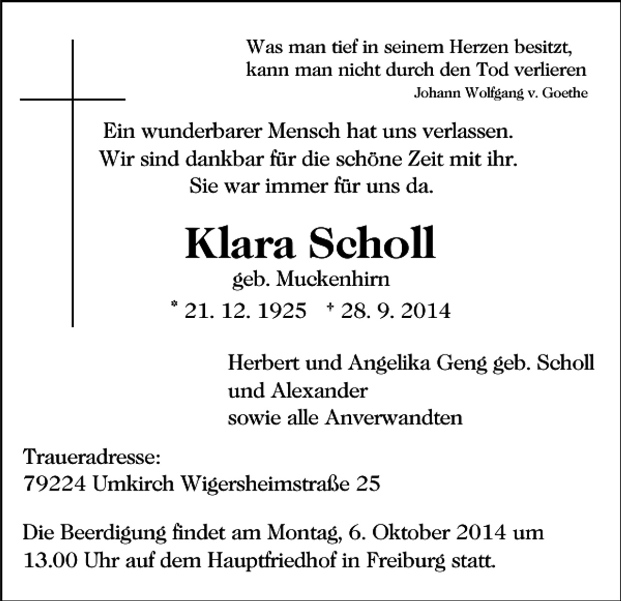 <p>Was man tief in seinem Herzen besitzt,<br />kann man nicht durch den Tod verlieren<br />Johann Wolfgang v. Goethe</p><p>Ein wunderbarer Mensch hat uns verlassen.<br />Wir sind dankbar für die schöne Zeit mit ihr.<br />Sie war immer für uns da.</p><p>Klara Scholl<br />geb. Muckenhirn</p><p>* 21. 12. 1925 † 28. 9. 2014<br />Herbert und Angelika Geng geb. Scholl<br />und Alexander<br />sowie alle Anverwandten<br />Traueradresse:<br />79224 Umkirch Wigersheimstraße 25<br />Die Beerdigung findet am Montag, 6. Oktober 2014 um<br />13.00 Uhr auf dem Hauptfriedhof in Freiburg statt.</p>