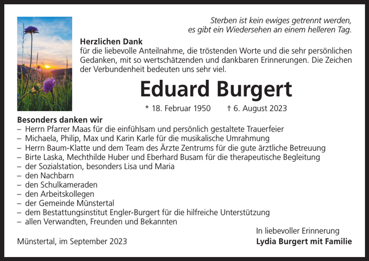 <p>Sterben ist kein ewiges getrennt werden,<br />es gibt ein Wiedersehen an einem helleren Tag.<br />Herzlichen Dank<br />für die liebevolle Anteilnahme, die tröstenden Worte und die sehr persönlichen<br />Gedanken, mit so wertschätzenden und dankbaren Erinnerungen. Die Zeichen<br />der Verbundenheit bedeuten uns sehr viel.</p><p>Eduard Burgert<br />* 18. Februar 1950 † 6. August 2023<br />Besonders danken wir<br />– Herrn Pfarrer Maas für die einfühlsam und persönlich gestaltete Trauerfeier<br />– Michaela, Philip, Max und Karin Karle für die musikalische Umrahmung<br />– Herrn Baum-Klatte und dem Team des Ärzte Zentrums für die gute ärztliche Betreuung<br />– Birte Laska, Mechthilde Huber und Eberhard Busam für die therapeutische Begleitung<br />– der Sozialstation, besonders Lisa und Maria<br />– den Nachbarn<br />– den Schulkameraden<br />– den Arbeitskollegen<br />– der Gemeinde Münstertal<br />– dem Bestattungsinstitut Engler-Burgert für die hilfreiche Unterstützung<br />– allen Verwandten, Freunden und Bekannten</p><p>In liebevoller Erinnerung<br />Münstertal, im September 2023<br />Lydia Burgert mit Familie</p>