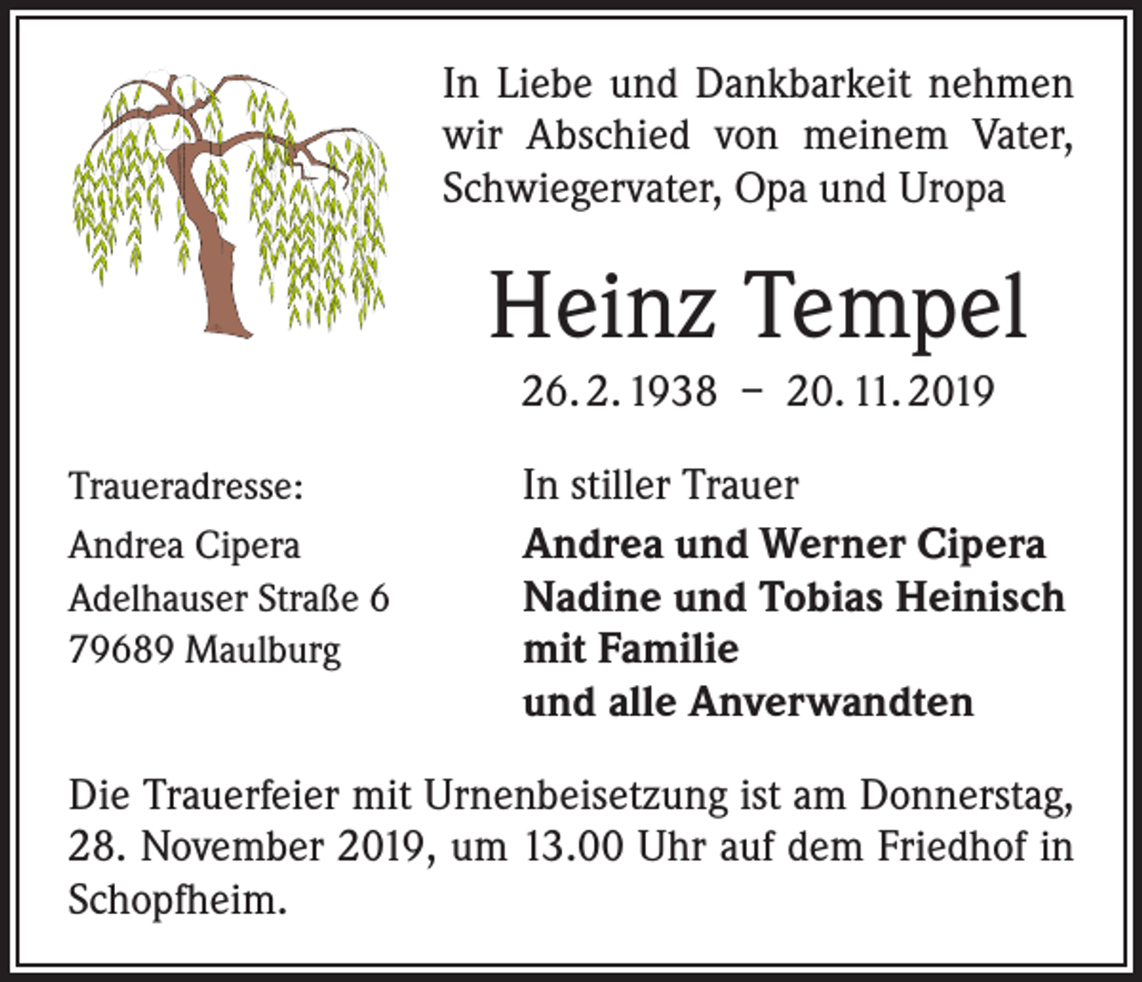 <p>In Liebe und Dankbarkeit nehmen<br />wir Abschied von meinem Vater,<br />Schwiegervater, Opa und Uropa</p><p>Heinz Tempel<br />26. 2. 1938 – 20. 11. 2019<br />Traueradresse:<br />Andrea Cipera<br />Adelhauser Straße 6<br />79689 Maulburg</p><p>In stiller Trauer<br />Andrea und Werner Cipera<br />Nadine und Tobias Heinisch<br />mit Familie<br />und alle Anverwandten</p><p>Die Trauerfeier mit Urnenbeisetzung ist am Donnerstag,<br />28. November 2019, um 13.00 Uhr auf dem Friedhof in<br />Schopfheim.</p>