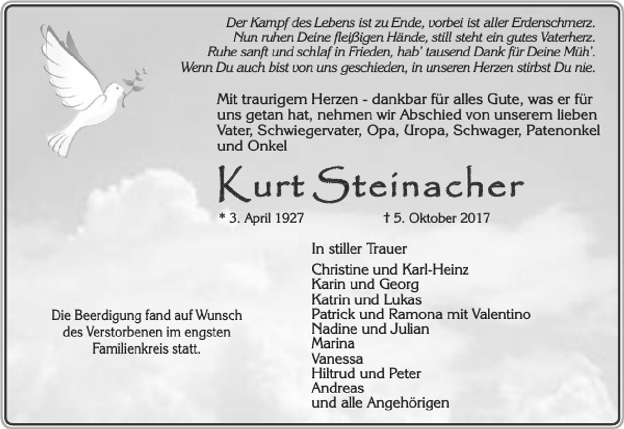 <p>Der Kampf des Lebens ist zu Ende, vorbei ist aller Erdenschmerz.<br />Nun ruhen Deine fleißigen Hände, still steht ein gutes Vaterherz.<br />Ruhe sanft und schlaf in Frieden, hab’ tausend Dank für Deine Müh’.<br />Wenn Du auch bist von uns geschieden, in unseren Herzen stirbst Du nie.</p><p>Mit traurigem Herzen - dankbar für alles Gute, was er für<br />uns getan hat, nehmen wir Abschied von unserem lieben<br />Vater, Schwiegervater, Opa, Uropa, Schwager, Patenonkel<br />und Onkel</p><p>Kurt Steinacher<br />* 3. April 1927</p><p>Die Beerdigung fand auf Wunsch<br />des Verstorbenen im engsten<br />Familienkreis statt.</p><p>† 5. Oktober 2017</p><p>In stiller Trauer<br />Christine und Karl-Heinz<br />Karin und Georg<br />Katrin und Lukas<br />Patrick und Ramona mit Valentino<br />Nadine und Julian<br />Marina<br />Vanessa<br />Hiltrud und Peter<br />Andreas<br />und alle Angehörigen</p>
