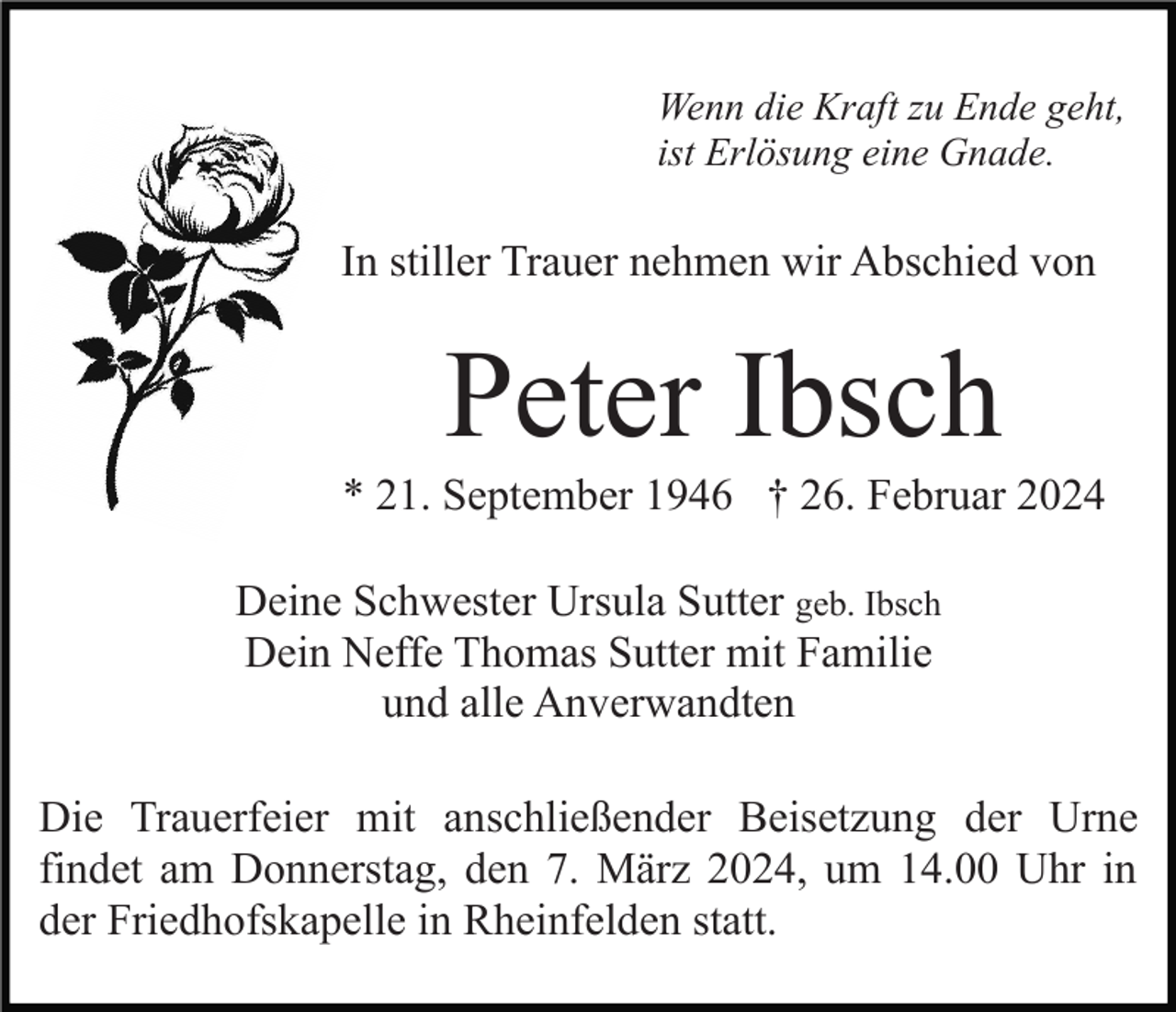 <p>Wenn die Kraft zu Ende geht,<br />ist Erlösung eine Gnade.</p><p>In stiller Trauer nehmen wir Abschied von</p><p>Peter Ibsch<br />* 21. September 1946 † 26. Februar 2024<br />Deine Schwester Ursula Sutter geb. Ibsch<br />Dein Neffe Thomas Sutter mit Familie<br />und alle Anverwandten<br />Die Trauerfeier mit anschließender Beisetzung der Urne<br />findet am Donnerstag, den 7. März 2024, um 14.00 Uhr in<br />der Friedhofskapelle in Rheinfelden statt.</p>