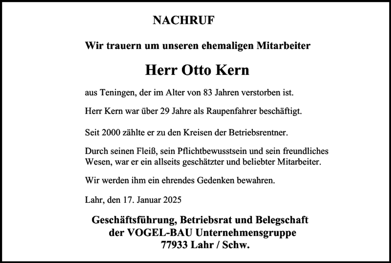 <p>NACHRUF<br />Wir trauern um unseren ehemaligen Mitarbeiter</p><p>Herr Otto Kern<br />aus Teningen, der im Alter von 83 Jahren verstorben ist.<br />Herr Kern war über 29 Jahre als Raupenfahrer beschäftigt.<br />Seit 2000 zählte er zu den Kreisen der Betriebsrentner.<br />Durch seinen Fleiß, sein Pflichtbewusstsein und sein freundliches<br />Wesen, war er ein allseits geschätzter und beliebter Mitarbeiter.<br />Wir werden ihm ein ehrendes Gedenken bewahren.<br />Lahr, den 17. Januar 2025</p><p>Geschäftsführung, Betriebsrat und Belegschaft<br />der VOGEL-BAU Unternehmensgruppe<br />77933 Lahr / Schw.</p>