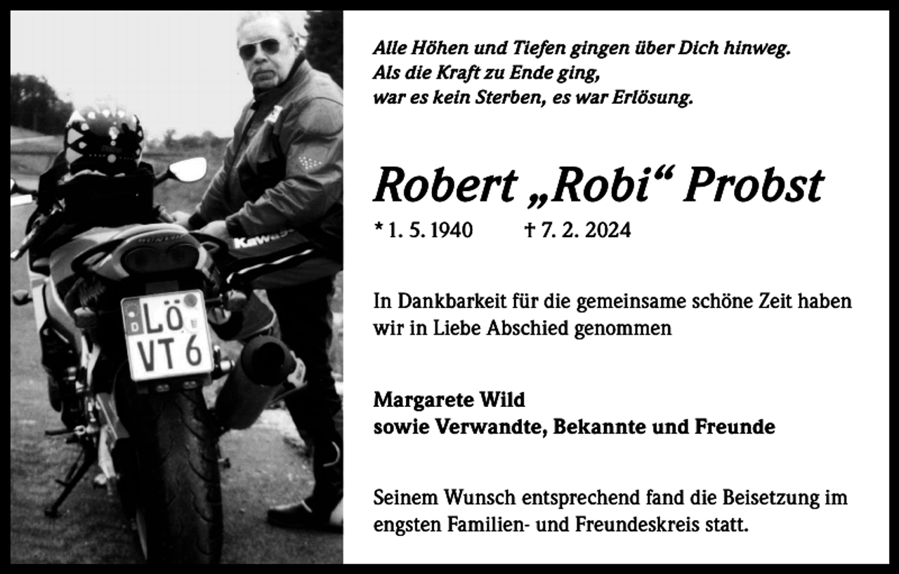 <p>Alle Höhen und Tiefen gingen über Dich hinweg.<br />Als die Kraft zu Ende ging,<br />war es kein Sterben, es war Erlösung.</p><p>Robert „Robi“ Probst<br />* 1. 5. 1940</p><p>† 7. 2. 2024</p><p>In Dankbarkeit für die gemeinsame schöne Zeit haben<br />wir in Liebe Abschied genommen<br />Margarete Wild<br />sowie Verwandte, Bekannte und Freunde<br />Seinem Wunsch entsprechend fand die Beisetzung im<br />engsten Familien- und Freundeskreis statt.</p>
