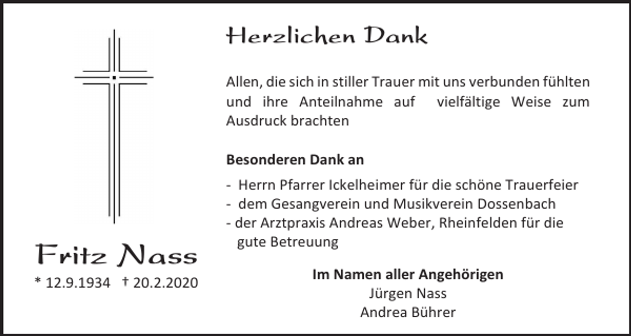 <p>Herzlichen Dank<br />Allen, die sich in stiller Trauer mit uns verbunden fühlten<br />und ihre Anteilnahme auf vielfältige Weise zum<br />Ausdruck brachten<br />Besonderen Dank an</p><p>Fritz Nass<br />* 12.9.1934 † 20.2.2020</p><p>- Herrn Pfarrer Ickelheimer für die schöne Trauerfeier<br />- dem Gesangverein und Musikverein Dossenbach<br />- der Arztpraxis Andreas Weber, Rheinfelden für die<br />gute Betreuung<br />Im Namen aller Angehörigen<br />Jürgen Nass<br />Andrea Bührer</p>