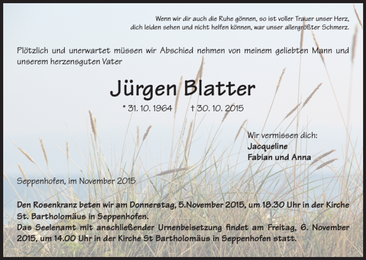 <p>Wenn wir dir auch die Ruhe gönnen, so ist voller Trauer unser Herz,<br />dich leiden sehen und nicht helfen können, war unser allergrößter Schmerz.</p><p>Plötzlich und unerwartet müssen wir Abschied nehmen von meinem geliebten Mann und<br />unserem herzensguten Vater</p><p>Jürgen Blatter<br />* 31. 10. 1964 † 30. 10. 2015<br />Wir vermissen dich:<br />Jacqueline<br />Fabian und Anna<br />Seppenhofen, im November 2015<br />Den Rosenkranz beten wir am Donnerstag, 5.November 2015, um 18.30 Uhr in der Kirche<br />St. Bartholomäus in Seppenhofen.<br />Das Seelenamt mit anschließender Urnenbeisetzung findet am Freitag, 6. November<br />2015, um 14.00 Uhr in der Kirche St Bartholomäus in Seppenhofen statt.</p>