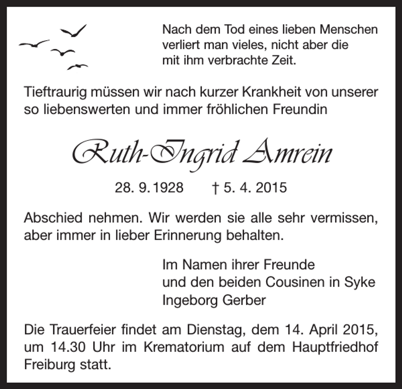 <p>Nach dem Tod eines lieben Menschen<br />verliert man v­ ieles, nicht aber die<br />mit ihm verbrachte Zeit.</p><p>Tieftraurig müssen wir nach kurzer Krankheit von unserer<br />so liebenswerten und immer fröhlichen Freundin</p><p>Ruth-Ingrid Amrein<br />28. 9. 1928 † 5. 4. 2015<br />Abschied nehmen. Wir werden sie alle sehr vermissen,<br />aber immer in lieber Erinnerung behalten.<br />Im Namen ihrer Freunde<br />und den beiden Cousinen in Syke<br />Ingeborg Gerber<br />Die Trauerfeier findet am Dienstag, dem 14. April 2015,<br />um 14.30 Uhr im Krematorium auf dem Hauptfriedhof<br />Freiburg statt.</p>