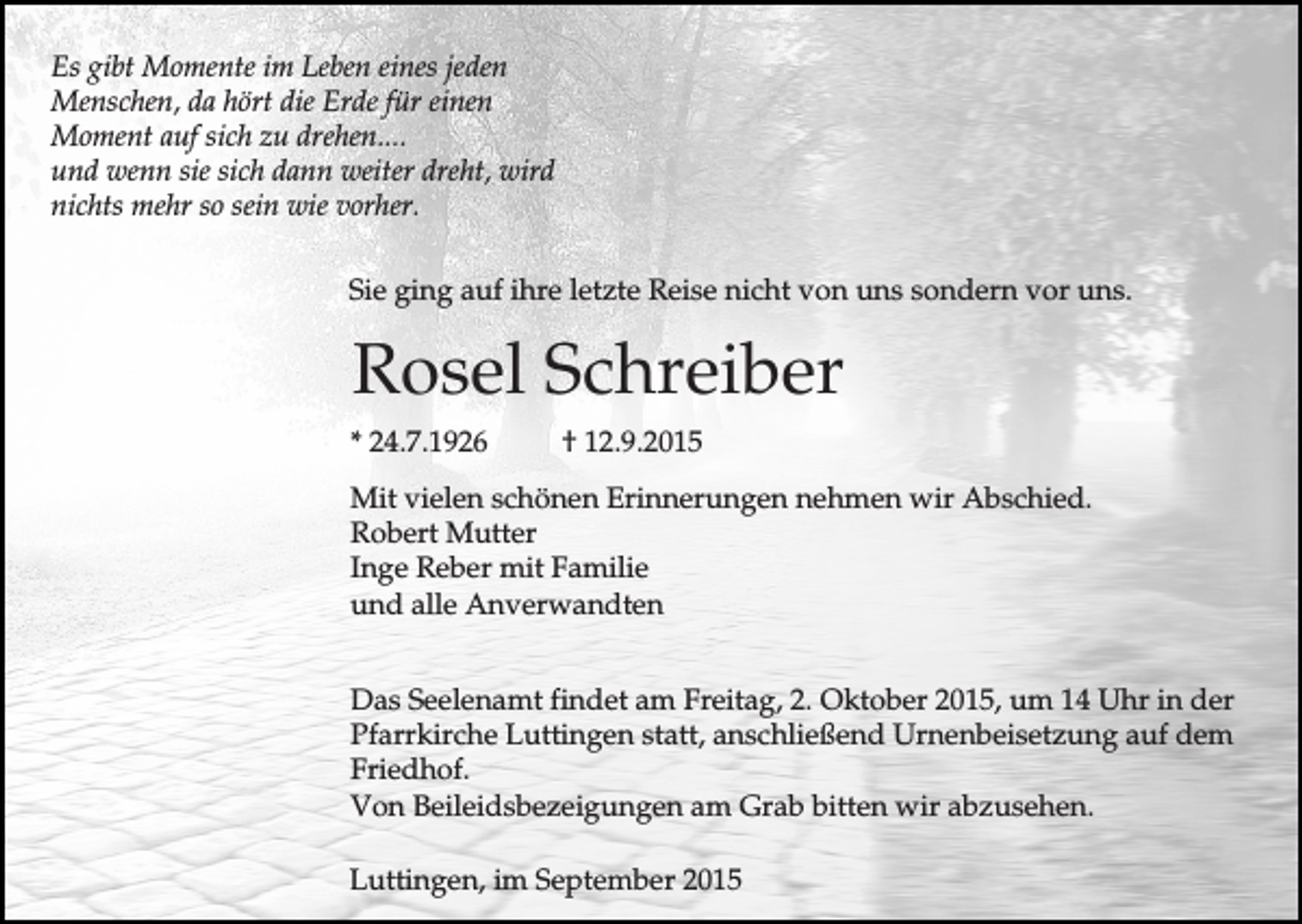 <p>Es gibt Momente im Leben eines jeden<br />Menschen, da hört die Erde für einen<br />Moment auf sich zu drehen....<br />und wenn sie sich dann weiter dreht, wird<br />nichts mehr so sein wie vorher.<br />Sie ging auf ihre letzte Reise nicht von uns sondern vor uns.</p><p>Rosel Schreiber<br />* 24.7.1926</p><p>† 12.9.2015</p><p>Mit vielen schönen Erinnerungen nehmen wir Abschied.<br />Robert Mutter<br />Inge Reber mit Familie<br />und alle Anverwandten<br />Das Seelenamt findet am Freitag, 2. Oktober 2015, um 14 Uhr in der<br />Pfarrkirche Luttingen statt, anschließend Urnenbeisetzung auf dem<br />Friedhof.<br />Von Beileidsbezeigungen am Grab bitten wir abzusehen.<br />Luttingen, im September 2015</p>