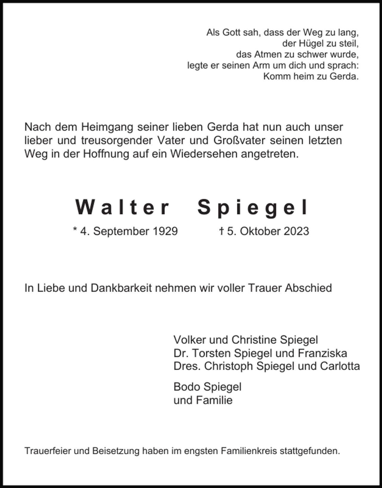 <p>Als Gott sah, dass der Weg zu lang,<br />der Hügel zu steil,<br />das Atmen zu schwer wurde,<br />legte er seinen Arm um dich und sprach:<br />Komm heim zu Gerda.</p><p>Nach dem Heimgang seiner lieben Gerda hat nun auch unser<br />lieber und treusorgender Vater und Großvater seinen letzten<br />Weg in der Hoffnung auf ein Wiedersehen angetreten.</p><p>Walter</p><p>Spiegel</p><p>* 4. September 1929</p><p>ϯ 5. Oktober 2023</p><p>In Liebe und Dankbarkeit nehmen wir voller Trauer Abschied</p><p>Volker und Christine Spiegel<br />Dr. Torsten Spiegel und Franziska<br />Dres. Christoph Spiegel und Carlotta<br />Bodo Spiegel<br />und Familie</p><p>Trauerfeier und Beisetzung haben im engsten Familienkreis stattgefunden.</p>