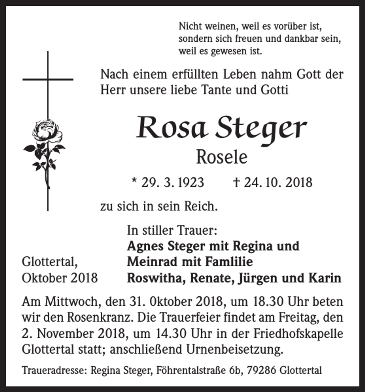 <p>Nicht weinen, weil es vorüber ist,<br />sondern sich freuen und dankbar sein,<br />weil es gewesen ist.</p><p>Nach einem erfüllten Leben nahm Gott der<br />Herr unsere liebe Tante und Gotti</p><p>Rosa Steger<br />Rosele</p><p>* 29. 3. 1923 † 24. 10. 2018<br />zu sich in sein Reich.</p><p>Glottertal,<br />Oktober 2018</p><p>In stiller Trauer:<br />Agnes Steger mit Regina und<br />Meinrad mit Famlilie<br />Roswitha, Renate, Jürgen und Karin</p><p>Am Mittwoch, den 31. 0ktober 2018, um 18.30 Uhr beten<br />wir den Rosenkranz. Die Trauerfei­er findet am Freitag, den<br />2. November 2018, um 14.30 Uhr in der Friedhofskapelle<br />Glottertal statt; anschließend Urnenbeisetzung.<br />Traueradresse: Regina Steger, Föhrentalstraße 6b, 79286 Glottertal</p>