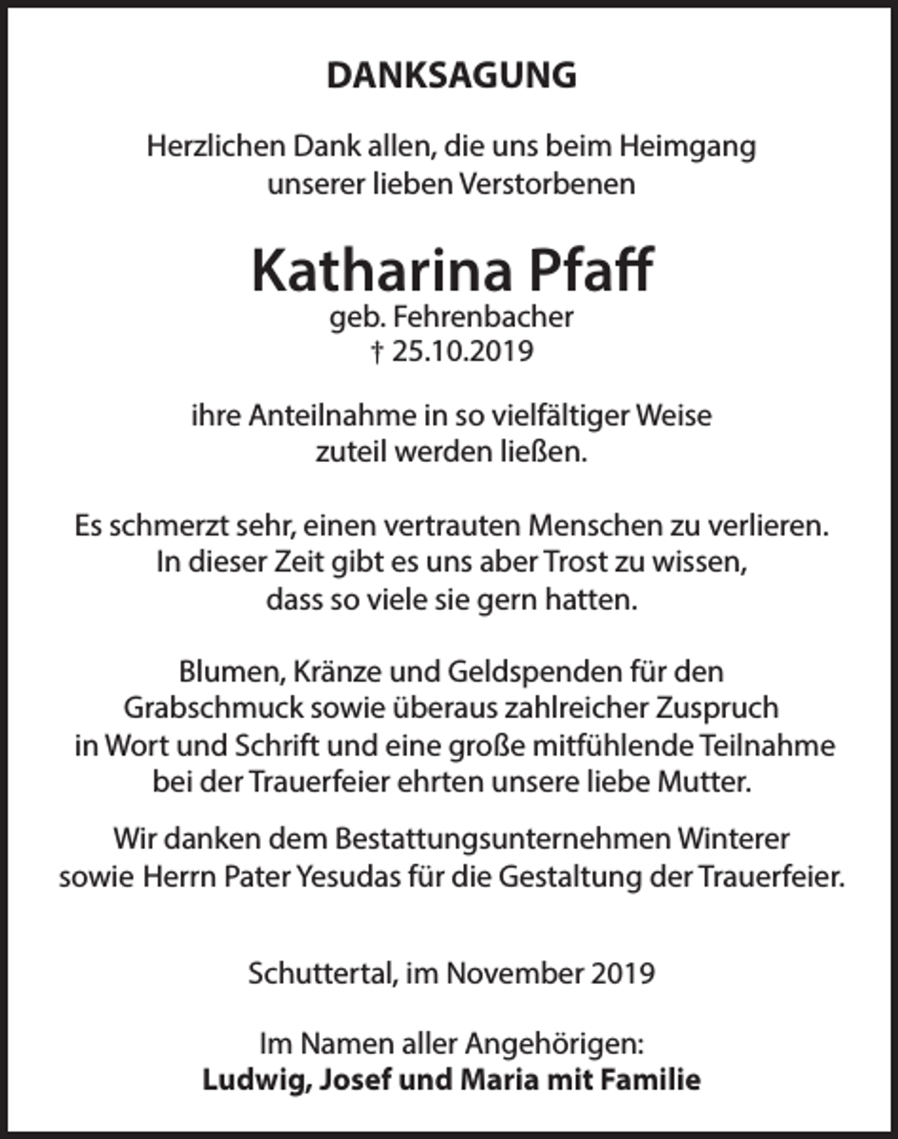 <p>DANKSAGUNG<br />Herzlichen Dank allen, die uns beim Heimgang<br />unserer lieben Verstorbenen</p><p>Katharina Pfaff<br />geb. Fehrenbacher<br />† 25.10.2019</p><p>ihre Anteilnahme in so vielfältiger Weise<br />zuteil werden ließen.<br />Es schmerzt sehr, einen vertrauten Menschen zu verlieren.<br />In dieser Zeit gibt es uns aber Trost zu wissen,<br />dass so viele sie gern hatten.<br />Blumen, Kränze und Geldspenden für den<br />Grabschmuck sowie überaus zahlreicher Zuspruch<br />in Wort und Schrift und eine große mitfühlende Teilnahme<br />bei der Trauerfeier ehrten unsere liebe Mutter.<br />Wir danken dem Bestattungsunternehmen Winterer<br />sowie Herrn Pater Yesudas für die Gestaltung der Trauerfeier.<br />Schuttertal, im November 2019<br />Im Namen aller Angehörigen:<br />Ludwig, Josef und Maria mit Familie</p>