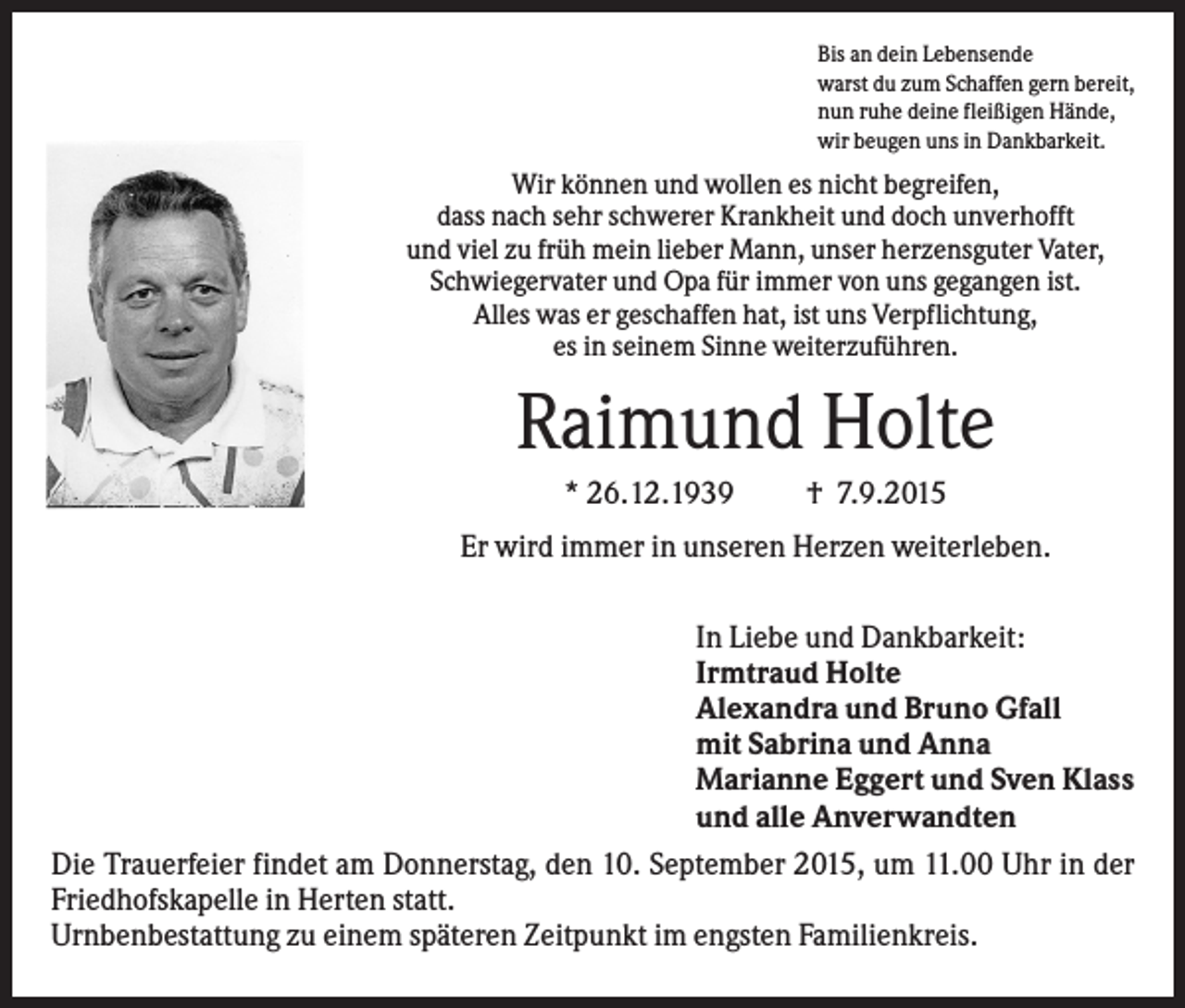 <p>Bis an dein Lebensende<br />warst du zum Schaffen gern bereit,<br />nun ruhe deine fleißigen Hände,<br />wir beugen uns in Dankbarkeit.</p><p>Wir können und wollen es nicht begreifen,<br />dass nach sehr schwerer Krankheit und doch unverhofft<br />und viel zu früh mein lieber Mann, unser herzensguter Vater,<br />Schwiegervater und Opa für immer von uns gegangen ist.<br />Alles was er geschaffen hat, ist uns Verpflichtung,<br />es in seinem Sinne weiterzuführen.</p><p>Raimund Holte<br />* 26.12.1939</p><p>† 7.9.2015</p><p>Er wird immer in unseren Herzen weiterleben.<br />In Liebe und Dankbarkeit:<br />Irmtraud Holte<br />Alexandra und Bruno Gfall<br />mit Sabrina und Anna<br />Marianne Eggert und Sven Klass<br />und alle Anverwandten<br />Die Trauerfeier findet am Donnerstag, den 10. September 2015, um 11.00 Uhr in der<br />Friedhofskapelle in Herten statt.<br />Urnbenbestattung zu einem späteren Zeitpunkt im engsten Familienkreis.</p>