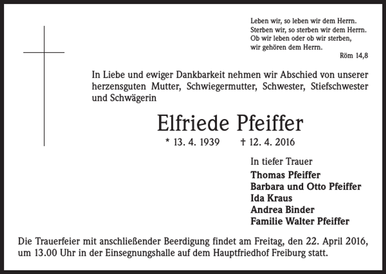<p>Leben wir, so leben wir dem Herrn.<br />Sterben wir, so sterben wir dem Herrn.<br />Ob wir leben oder ob wir sterben,<br />wir gehören dem Herrn.</p><p>Röm 14,8</p><p>In Liebe und ewiger Dankbarkeit nehmen wir Abschied von unserer<br />herzensguten Mutter, Schwiegermutter, Schwester, Stiefschwester<br />und Schwägerin</p><p>Elfriede Pfeiffer<br />* 13. 4. 1939 † 12. 4. 2016</p><p>In tiefer Trauer<br />Thomas Pfeiffer<br />Barbara und Otto Pfeiffer<br />Ida Kraus<br />Andrea Binder<br />Familie Walter Pfeiffer<br />Die Trauerfeier mit anschließender Beerdigung findet am Freitag, den 22. April 2016,<br />um 13.00 Uhr in der Einsegnungshalle auf dem Hauptfriedhof Freiburg statt.</p>