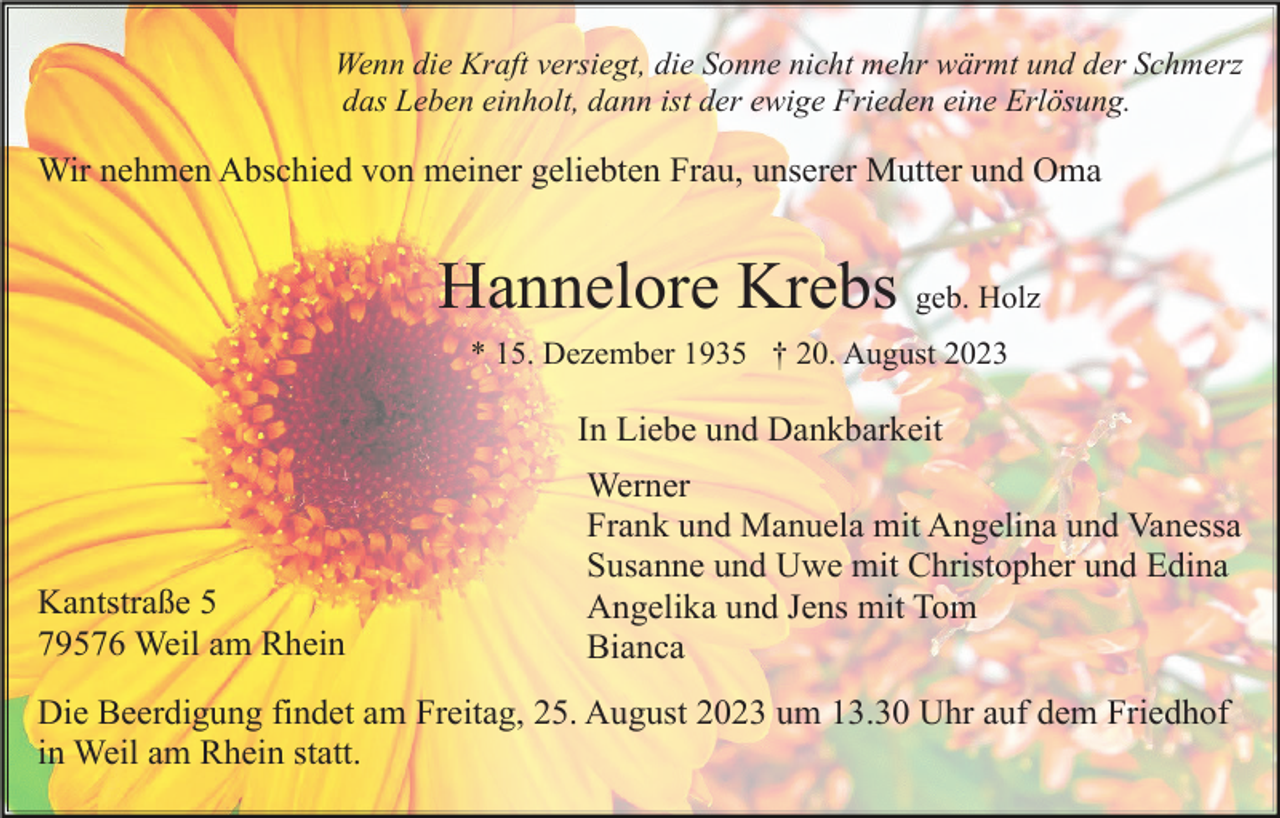 <p>Wenn die Kraft versiegt, die Sonne nicht mehr wärmt und der Schmerz<br />das Leben einholt, dann ist der ewige Frieden eine Erlösung.</p><p>Wir nehmen Abschied von meiner geliebten Frau, unserer Mutter und Oma</p><p>Hannelore Krebs geb. Holz<br />* 15. Dezember 1935 † 20. August 2023</p><p>In Liebe und Dankbarkeit</p><p>Kantstraße 5<br />79576 Weil am Rhein</p><p>Werner<br />Frank und Manuela mit Angelina und Vanessa<br />Susanne und Uwe mit Christopher und Edina<br />Angelika und Jens mit Tom<br />Bianca</p><p>Die Beerdigung findet am Freitag, 25. August 2023 um 13.30 Uhr auf dem Friedhof<br />in Weil am Rhein statt.</p>