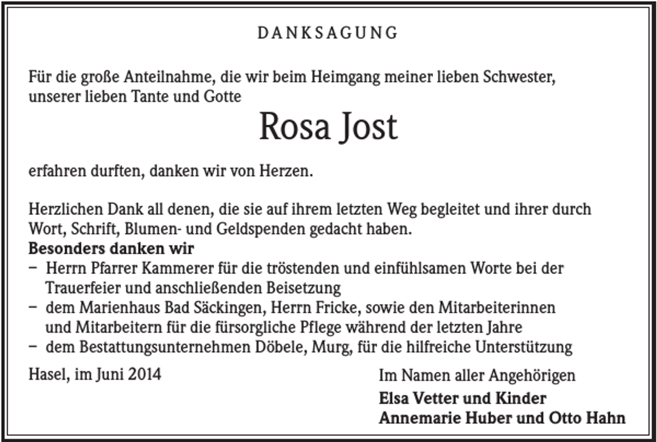 <p>DA N K SAG U NG<br />Für die große Anteilnahme, die wir beim Heimgang meiner lieben Schwester,<br />unserer lieben Tante und Gotte</p><p>Rosa Jost<br />erfahren durften, danken wir von Herzen.<br />Herzlichen Dank all denen, die sie auf ihrem letzten Weg begleitet und ihrer durch<br />Wort, Schrift, Blumen- und Geldspenden gedacht haben.<br />Besonders danken wir<br />– Herrn Pfarrer Kammerer für die tröstenden und einfühlsamen Worte bei der<br />Trauerfeier und anschließenden Beisetzung<br />– dem Marienhaus Bad Säckingen, Herrn Fricke, sowie den Mitarbeiterinnen<br />und Mitarbeitern für die fürsorgliche Pflege während der letzten Jahre<br />– dem Bestattungsunternehmen Döbele, Murg, für die hilfreiche Unterstützung<br />Hasel, im Juni 2014</p><p>Im Namen aller Angehörigen<br />Elsa Vetter und Kinder<br />Annemarie Huber und Otto Hahn</p>