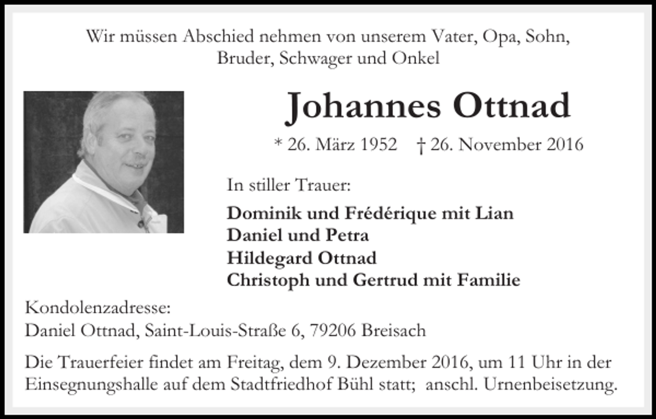 <p>Wir müssen Abschied nehmen von unserem Vater, Opa, Sohn,<br />Bruder, Schwager und Onkel</p><p>Johannes Ottnad<br />* 26. März 1952</p><p>† 26. November 2016</p><p>In stiller Trauer:<br />Dominik und Frédérique mit Lian<br />Daniel und Petra<br />Hildegard Ottnad<br />Christoph und Gertrud mit Familie<br />Kondolenzadresse:<br />Daniel Ottnad, Saint-Louis-Straße 6, 79206 Breisach<br />Die Trauerfeier findet am Freitag, dem 9. Dezember 2016, um 11 Uhr in der<br />Einsegnungshalle auf dem Stadtfriedhof Bühl statt; anschl. Urnenbeisetzung.</p>