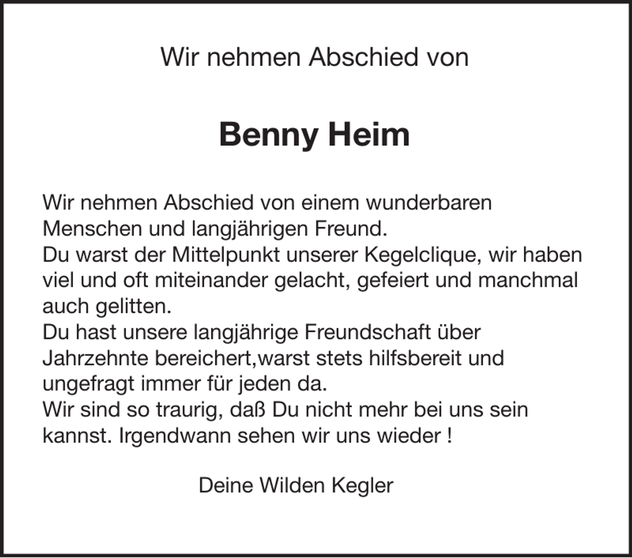 Wir nehmen Abschied von
Benny Heim
Wir nehmen Abschied von einem wunderbaren
Menschen und langjährigen Freund.
Du warst der Mittelpunkt unserer Kegelclique, wir haben
viel und oft miteinander gelacht, gefeiert und manchmal
auch gelitten.
Du hast unsere langjährige Freundschaft über
Jahrzehnte bereichert, warst stets hilfsbereit und
ungefragt immer für jeden da.
Wir sind so traurig, daß Du nicht mehr bei uns sein
kannst. Irgendwann sehen wir uns wieder!
Deine Wilden Kegler