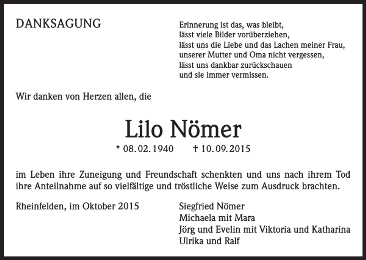 <p>DANKSAGUNG</p><p>Erinnerung ist das, was bleibt,<br />lässt viele Bilder vorüberziehen,<br />lässt uns die Liebe und das Lachen meiner Frau,<br />unserer Mutter und Oma nicht vergessen,<br />lässt uns dankbar zurückschauen<br />und sie immer vermissen.</p><p>Wir danken von Herzen allen, die</p><p>Lilo Nömer</p><p>* 08. 02. 1940 † 10. 09. 2015<br />im Leben ihre Zuneigung und Freundschaft schenkten und uns nach ihrem Tod<br />ihre Anteilnahme auf so vielfältige und tröstliche Weise zum Ausdruck brachten.<br />Rheinfelden, im Oktober 2015</p><p>Siegfried Nömer<br />Michaela mit Mara<br />Jörg und Evelin mit Viktoria und Katharina<br />Ulrika und Ralf</p>