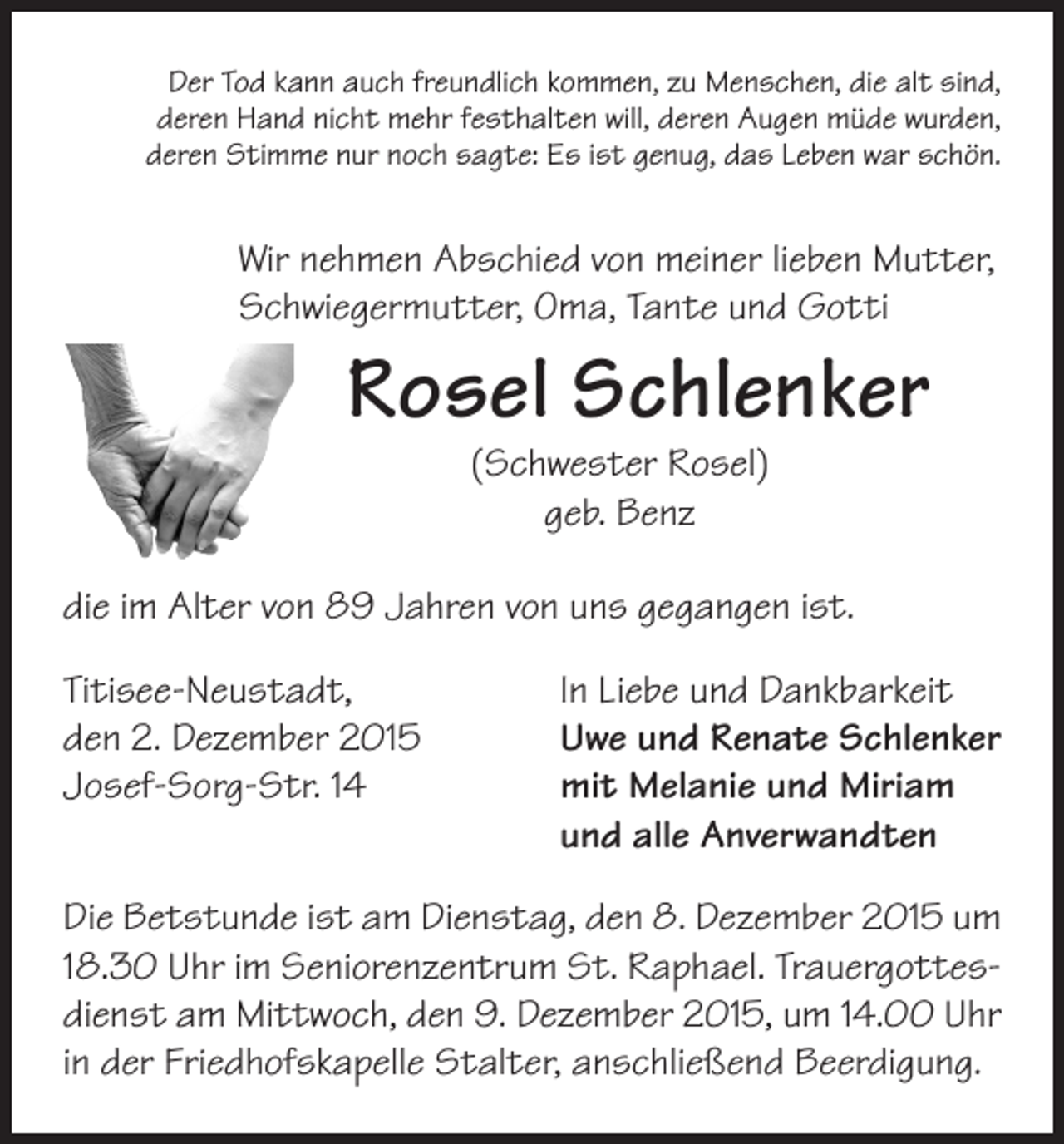 <p>Der Tod kann auch freundlich kommen, zu Menschen, die alt sind,<br />deren Hand nicht mehr festhalten will, deren Augen müde wurden,<br />deren Stimme nur noch sagte: Es ist genug, das Leben war schön.</p><p>Wir nehmen Abschied von meiner lieben Mutter,<br />Schwiegermutter, Oma, Tante und Gotti</p><p>Rosel Schlenker<br />(Schwester Rosel)<br />geb. Benz</p><p>die im Alter von 89 Jahren von uns gegangen ist.<br />Titisee-Neustadt,<br />den 2. Dezember 2015<br />Josef-Sorg-Str. 14</p><p>In Liebe und Dankbarkeit<br />Uwe und Renate Schlenker<br />m<br />it Melanie und Miriam<br />und alle Anverwandten</p><p>Die Betstunde ist am Dienstag, den 8. Dezember 2015 um<br />18.30 Uhr im Seniorenzentrum St. Raphael. Trauergottesdienst am Mittwoch, den 9. Dezember 2015, um 14.00 Uhr<br />in der Friedhofskapelle Stalter, anschließend Beerdigung.</p>