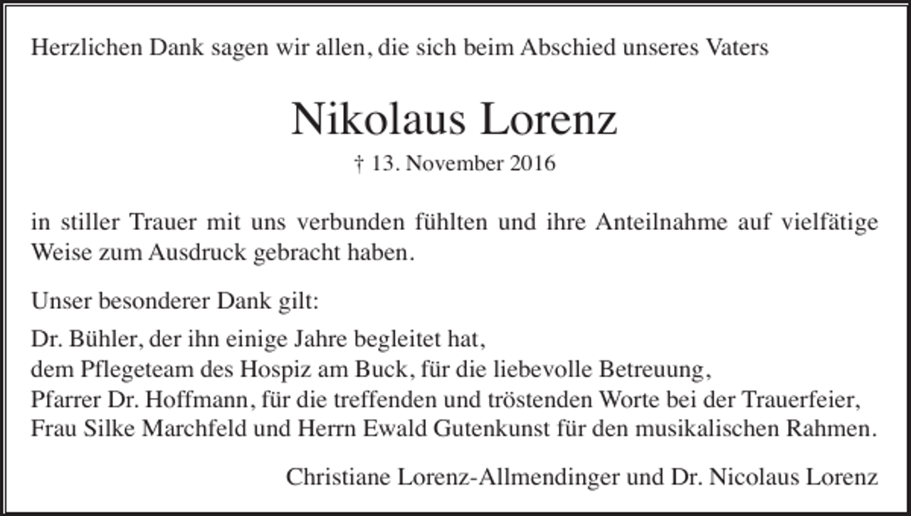 <p>Herzlichen Dank sagen wir allen, die sich beim Abschied unseres Vaters</p><p>Nikolaus Lorenz<br />† 13. November 2016</p><p>in stiller Trauer mit uns verbunden fühlten und ihre Anteilnahme auf vielfätige<br />Weise zum Ausdruck gebracht haben.<br />Unser besonderer Dank gilt:<br />Dr. Bühler, der ihn einige Jahre begleitet hat,<br />dem Pflegeteam des Hospiz am Buck, für die liebevolle Betreuung,<br />Pfarrer Dr. Hoffmann, für die treffenden und tröstenden Worte bei der Trauerfeier,<br />Frau Silke Marchfeld und Herrn Ewald Gutenkunst für den musikalischen Rahmen.</p><p>Christiane Lorenz-Allmendinger und Dr. Nicolaus Lorenz</p>