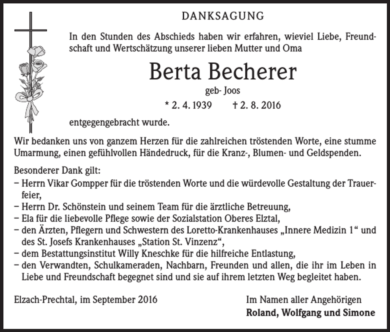 <p>Danksagung<br />In den Stunden des Abschieds haben wir erfahren, wieviel Liebe, Freundschaft und Wertschätzung unserer lieben Mutter und Oma</p><p>Berta Becherer<br />geb- Joos<br />* 2. 4. 1939 † 2. 8. 2016</p><p>entgegengebracht wurde.<br />Wir bedanken uns von ganzem Herzen für die zahlreichen tröstenden Worte, eine stumme<br />Umarmung, einen gefühlvollen Händedruck, für die Kranz-, Blumen- und Geldspenden.<br />Besonderer Dank gilt:<br />– Herrn Vikar Gompper für die tröstenden Worte und die würdevolle Gestaltung der Trauer­<br />feier,<br />– Herrn Dr. Schönstein und seinem Team für die ärztliche Betreuung,<br />– Ela für die liebevolle Pflege sowie der Sozialstation Oberes Elztal,<br />– den Ärzten, Pflegern und Schwestern des Loretto-Krankenhauses „Innere ­Medizin 1“ und<br />des St. Josefs Krankenhauses „Station St. Vinzenz“,<br />– dem Bestattungsinstitut Willy Kneschke für die hilfreiche Entlastung,<br />– den Verwandten, Schulkameraden, Nachbarn, Freunden und allen, die ihr im Leben in<br />Liebe und Freundschaft begegnet sind und sie auf ihrem letzten Weg begleitet haben.<br />Elzach-Prechtal, im September 2016</p><p>Im Namen aller Angehörigen<br />Roland, Wolfgang und Simone</p>