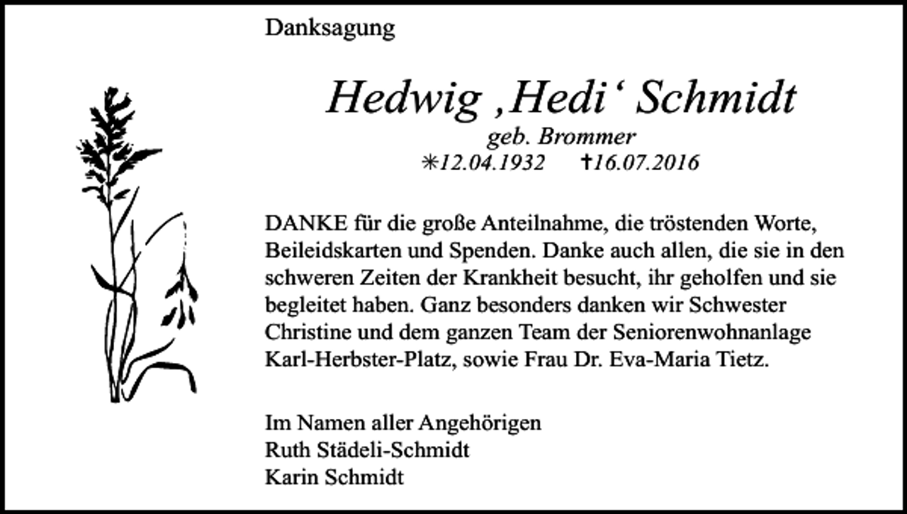 <p>Danksagung</p><p>Hedwig ‚Hedi‘ Schmidt<br />geb. Brommer<br />✳12.04.1932</p><p>✝16.07.2016</p><p>DANKE für die große Anteilnahme, die tröstenden Worte,<br />Beileidskarten und Spenden. Danke auch allen, die sie in den<br />schweren Zeiten der Krankheit besucht, ihr geholfen und sie<br />begleitet haben. Ganz besonders danken wir Schwester<br />Christine und dem ganzen Team der Seniorenwohnanlage<br />Karl-Herbster-Platz, sowie Frau Dr. Eva-Maria Tietz.<br />Im Namen aller Angehörigen<br />Ruth Städeli-Schmidt<br />Karin Schmidt</p>