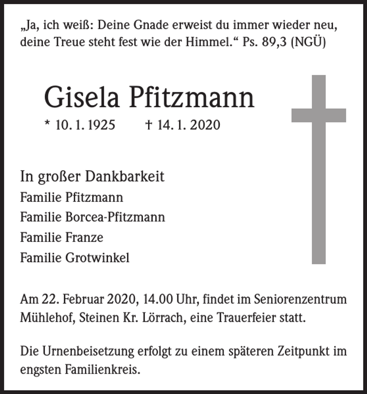 <p>„Ja, ich weiß: Deine Gnade erweist du immer wieder neu,<br />deine Treue steht fest wie der Himmel.“ Ps. 89,3 (NGÜ)</p><p>Gisela Pfitzmann<br />* 10. 1. 1925 † 14. 1. 2020</p><p>In großer Dankbarkeit<br />Familie Pfitzmann<br />Familie Borcea-Pfitzmann<br />Familie Franze<br />Familie Grotwinkel<br />Am 22. Februar 2020, 14.00 Uhr, findet im Seniorenzentrum<br />Mühlehof, Steinen Kr. Lörrach, eine Trauerfeier statt.<br />Die Urnenbeisetzung erfolgt zu einem späteren Zeitpunkt im<br />engsten Familienkreis.</p>