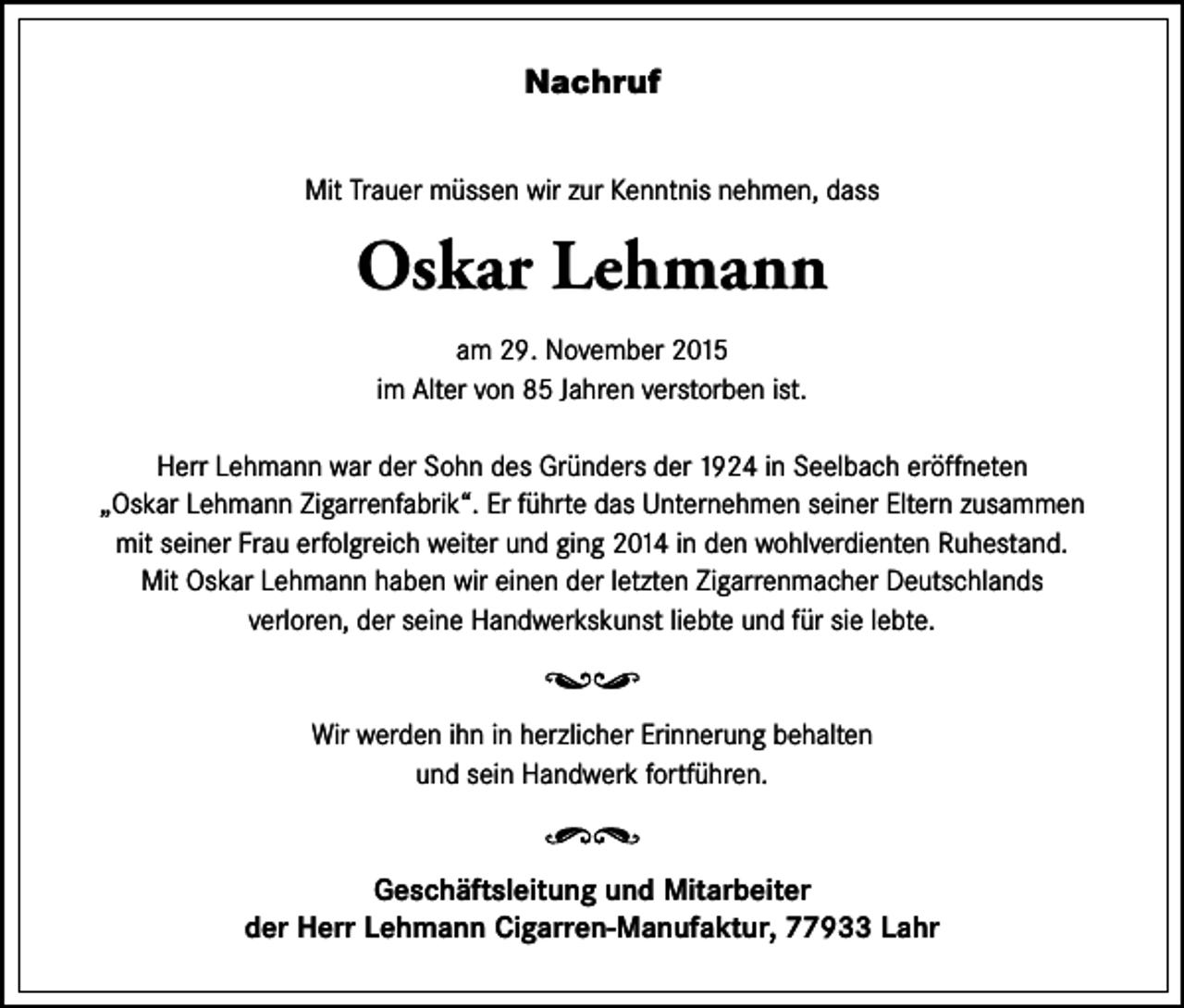 <p>Nachruf<br />Mit Trauer müssen wir zur Kenntnis nehmen, dass</p><p>Oskar Lehmann<br />am 29. November 2015<br />im Alter von 85 Jahren verstorben ist.<br />Herr Lehmann war der Sohn des Gründers der 1924 in Seelbach eröffneten<br />„Oskar Lehmann Zigarrenfabrik“. Er führte das Unternehmen seiner Eltern zusammen<br />mit seiner Frau erfolgreich weiter und ging 2014 in den wohlverdienten Ruhestand.<br />Mit Oskar Lehmann haben wir einen der letzten Zigarrenmacher Deutschlands<br />verloren, der seine Handwerkskunst liebte und für sie lebte.</p><p>Wir werden ihn in herzlicher Erinnerung behalten<br />und sein Handwerk fortführen.</p><p>Geschäftsleitung und Mitarbeiter<br />der Herr Lehmann Cigarren-Manufaktur, 77933 Lahr</p>
