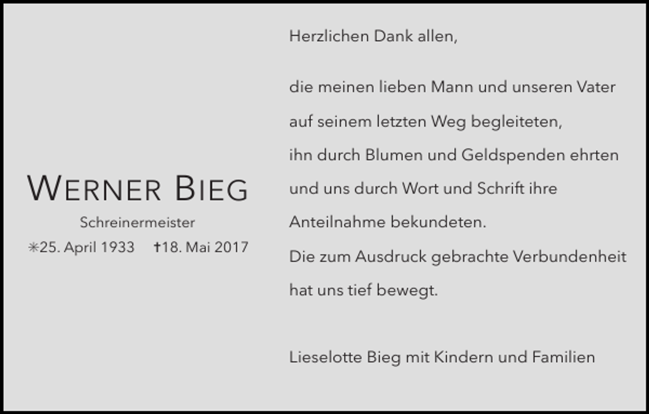 <p>Herzlichen Dank allen,<br />die meinen lieben Mann und unseren Vater<br />auf seinem letzten Weg begleiteten,</p><p>W ERNER B IEG<br />Schreinermeister</p><p>✳25. April 1933</p><p>✝18. Mai 2017</p><p>ihn durch Blumen und Geldspenden ehrten<br />und uns durch Wort und Schrift ihre<br />Anteilnahme bekundeten.<br />Die zum Ausdruck gebrachte Verbundenheit<br />hat uns tief bewegt.</p><p>Lieselotte Bieg mit Kindern und Familien</p>