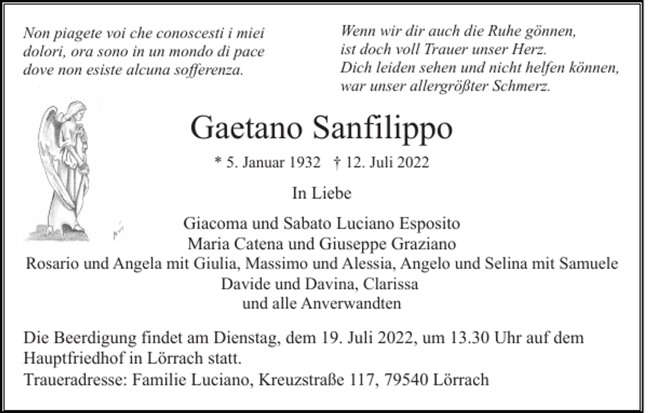<p>Non piagete voi che conoscesti i miei<br />dolori, ora sono in un mondo di pace<br />dove non esiste alcuna sofferenza.</p><p>Wenn wir dir auch die Ruhe gönnen,<br />ist doch voll Trauer unser Herz.<br />Dich leiden sehen und nicht helfen können,<br />war unser allergrößter Schmerz.</p><p>Gaetano Sanfilippo<br />* 5. Januar 1932 † 12. Juli 2022</p><p>In Liebe<br />Giacoma und Sabato Luciano Esposito<br />Maria Catena und Giuseppe Graziano<br />Rosario und Angela mit Giulia, Massimo und Alessia, Angelo und Selina mit Samuele<br />Davide und Davina, Clarissa<br />und alle Anverwandten<br />Die Beerdigung findet am Dienstag, dem 19. Juli 2022, um 13.30 Uhr auf dem<br />Hauptfriedhof in Lörrach statt.<br />Traueradresse: Familie Luciano, Kreuzstraße 117, 79540 Lörrach</p>