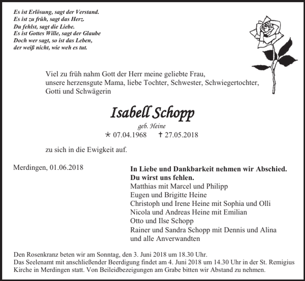 <p>Es ist Erlösung, sagt der Verstand.<br />Es ist zu früh, sagt das Herz.<br />Du fehlst, sagt die Liebe.<br />Es ist Gottes Wille, sagt der Glaube<br />Doch wer sagt, so ist das Leben,<br />der weiß nicht, wie weh es tut.</p><p>Viel zu früh nahm Gott der Herr meine geliebte Frau,<br />unsere herzensgute Mama, liebe Tochter, Schwester, Schwiegertochter,<br />Gotti und Schwägerin</p><p>Isabell Schopp<br />geb. Heine<br /> 07.04.1968  27.05.2018<br />zu sich in die Ewigkeit auf.<br />Merdingen, 01.06.2018</p><p>In Liebe und Dankbarkeit nehmen wir Abschied.<br />Du wirst uns fehlen.<br />Matthias mit Marcel und Philipp<br />Eugen und Brigitte Heine<br />Christoph und Irene Heine mit Sophia und Olli<br />Nicola und Andreas Heine mit Emilian<br />Otto und Ilse Schopp<br />Rainer und Sandra Schopp mit Dennis und Alina<br />und alle Anverwandten</p><p>Den Rosenkranz beten wir am Sonntag, den 3. Juni 2018 um 18.30 Uhr.<br />Das Seelenamt mit anschließender Beerdigung findet am 4. Juni 2018 um 14.30 Uhr in der St. Remigius<br />Kirche in Merdingen statt. Von Beileidbezeigungen am Grabe bitten wir Abstand zu nehmen.</p>
