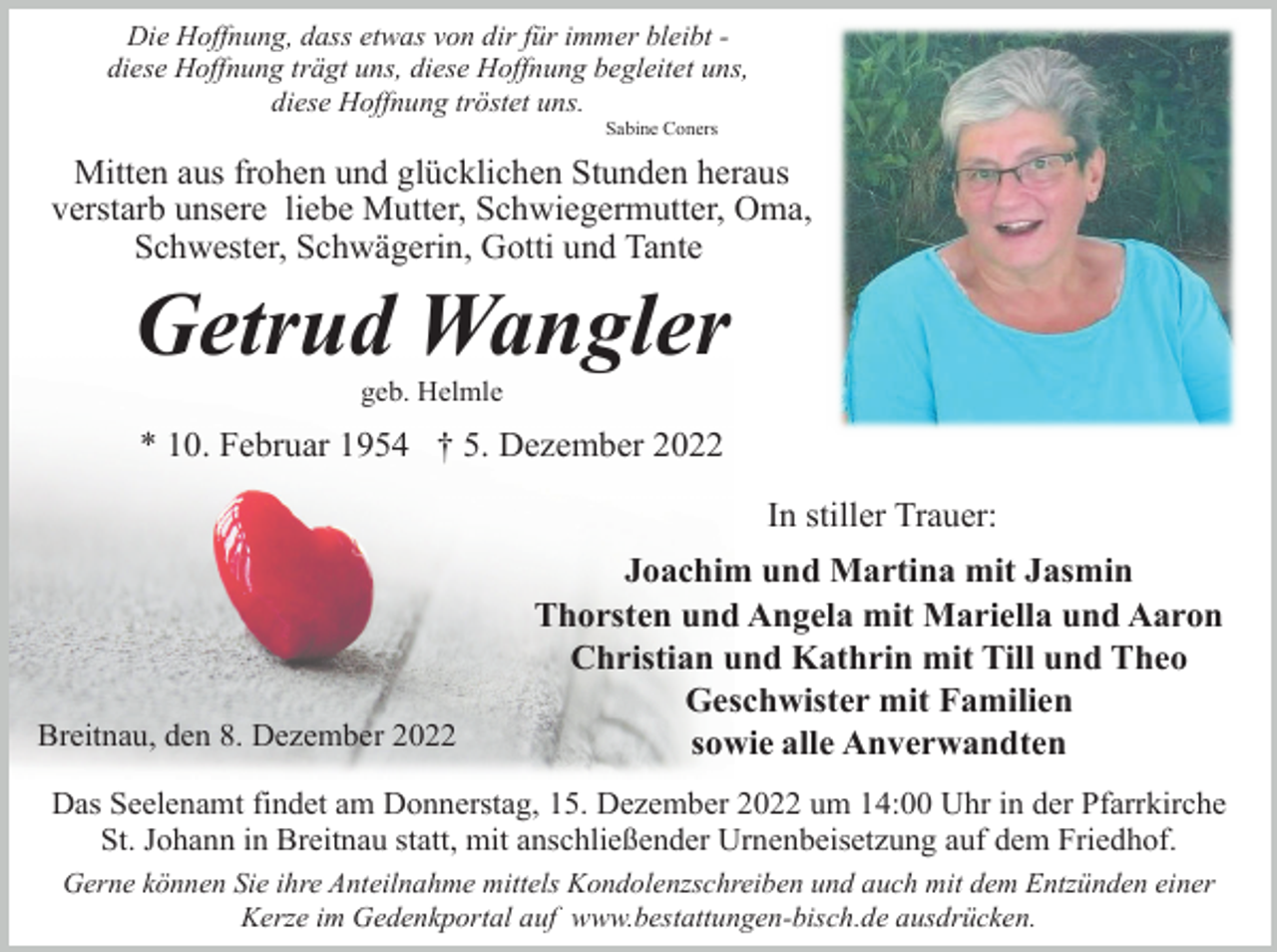 <p>Die Hoffnung, dass etwas von dir für immer bleibt diese Hoffnung trägt uns, diese Hoffnung begleitet uns,<br />diese Hoffnung tröstet uns.<br />Sabine Coners</p><p>Mitten aus frohen und glücklichen Stunden heraus<br />verstarb unsere liebe Mutter, Schwiegermutter, Oma,<br />Schwester, Schwägerin, Gotti und Tante</p><p>Getrud Wangler<br />geb. Helmle</p><p>* 10. Februar 1954 † 5. Dezember 2022<br />In stiller Trauer:</p><p>Breitnau, den 8. Dezember 2022</p><p>Joachim und Martina mit Jasmin<br />Thorsten und Angela mit Mariella und Aaron<br />Christian und Kathrin mit Till und Theo<br />Geschwister mit Familien<br />sowie alle Anverwandten</p><p>Das Seelenamt findet am Donnerstag, 15. Dezember 2022 um 14:00 Uhr in der Pfarrkirche<br />St. Johann in Breitnau statt, mit anschließender Urnenbeisetzung auf dem Friedhof.<br />Gerne können Sie ihre Anteilnahme mittels Kondolenzschreiben und auch mit dem Entzünden einer<br />Kerze im Gedenkportal auf www.bestattungen-bisch.de ausdrücken.</p>