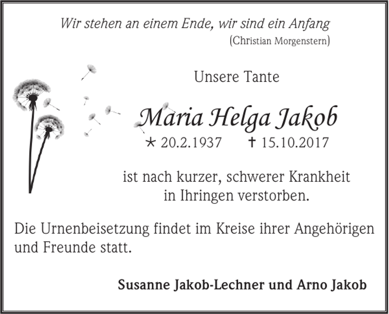 <p>Wirststehen<br />Wir<br />e h e n a an<br />n eieinem<br />n e m E Ende,<br />n d e, wir<br />wirsisind<br />n d eiein<br />n AAnfang<br />nf a n g</p><p>(CChr<br />hr isti<br />istian<br />a n Morgenstern<br />M or g e nst er n)</p><p>UUnsere<br />ns er e TTante<br />a nt e</p><p>MMaria<br />ari a Helg<br />Helga<br />a J aJakob<br />ko b<br /> 220.2.1937<br />0. 2. 1 9 3 7</p><p> 115.10.2017<br />5. 1 0. 2 0 1 7</p><p>ist nach<br />n a c h kurzer,<br />k ur z er, sschwerer<br />c h w er er Krankheit<br />Kr a n k h eit<br />iinn Ihringen<br />I hri n g e n verstorben.<br />v erst or b e n.<br />Di e Urnenbeisetzung<br />Die<br />Ur n e n b eis et z u n g fifindet<br />n d et i im<br />m Kr<br />Kreise<br />eis e iihrer<br />hr er AAngehörigen<br />n g e h öri g e n<br />uund<br />n d Fr<br />Freunde<br />e u n d e st<br />statt.<br />att.<br />SSusanne<br />u s a n n e JJakob-Lechner<br />a k o b -L e c h n er und<br />u n d Arno<br />Ar n o JJakob<br />akob</p>