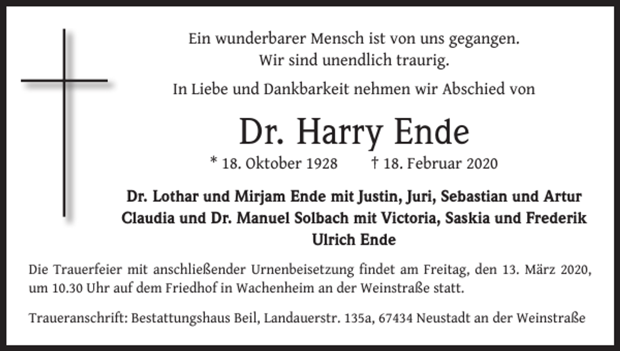 <p>Ein wunderbarer Mensch ist von uns gegangen.<br />Wir sind unendlich traurig.<br />In Liebe und Dankbarkeit nehmen wir Abschied von</p><p>Dr. Harry Ende</p><p>* 18. Oktober 1928 † 18. Februar 2020<br />Dr. Lothar und Mirjam Ende mit Justin, Juri, Sebastian und Artur<br />Claudia und Dr. Manuel Solbach mit Victoria, Saskia und Frederik<br />Ulrich Ende<br />Die Trauerfeier mit anschließender Urnenbeisetzung findet am Freitag, den 13. März 2020,<br />um 10.30 Uhr auf dem Friedhof in Wachenheim an der Weinstraße statt.<br />Traueranschrift: Bestattungshaus Beil, Landauerstr. 135a, 67434 Neustadt an der Weinstraße</p>