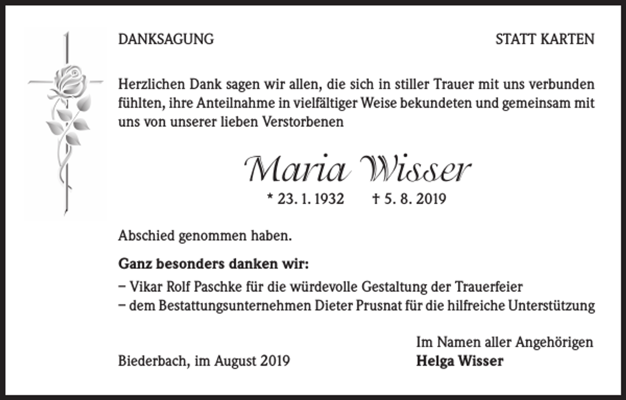 <p>DANKSAGUNG</p><p>STATT KARTEN</p><p>Herzlichen Dank sagen wir allen, die sich in stiller Trauer mit uns verbunden<br />fühlten, ihre Anteilnahme in vielfältiger Weise bekundeten und gemeinsam mit<br />uns von unserer lieben Verstorbenen</p><p>Maria Wisser<br />* 23. 1. 1932 † 5. 8. 2019</p><p>Abschied genommen haben.<br />Ganz besonders danken wir:<br />– Vikar Rolf Paschke für die würdevolle Gestaltung der Trauerfeier<br />– dem Bestattungsunternehmen Dieter Prusnat für die hilfreiche Unterstützung</p><p>Biederbach, im August 2019</p><p>Im Namen aller Angehörigen<br />Helga Wisser</p>