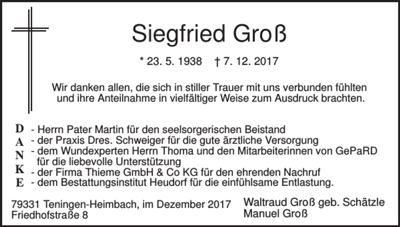 <p>Siegfried Groß<br />* 23. 5. 1938</p><p>† 7. 12. 2017</p><p>Wir danken allen, die sich in stiller Trauer mit uns verbunden fühlten<br />und ihre Anteilnahme in vielfältiger Weise zum Ausdruck brachten.</p><p>D<br />A<br />N<br />K<br />E</p><p>- Herrn Pater Martin für den seelsorgerischen Beistand<br />- der Praxis Dres. Schweiger für die gute ärztliche Versorgung<br />- dem Wundexperten Herrn Thoma und den Mitarbeiterinnen von GePaRD<br />für die liebevolle Unterstützung<br />- der Firma Thieme GmbH &amp; Co KG für den ehrenden Nachruf<br />- dem Bestattungsinstitut Heudorf für die einfühlsame Entlastung.</p><p>79331 Teningen-Heimbach, im Dezember 2017<br />Friedhofstraße 8</p><p>Waltraud Groß geb. Schätzle<br />Manuel Groß</p>