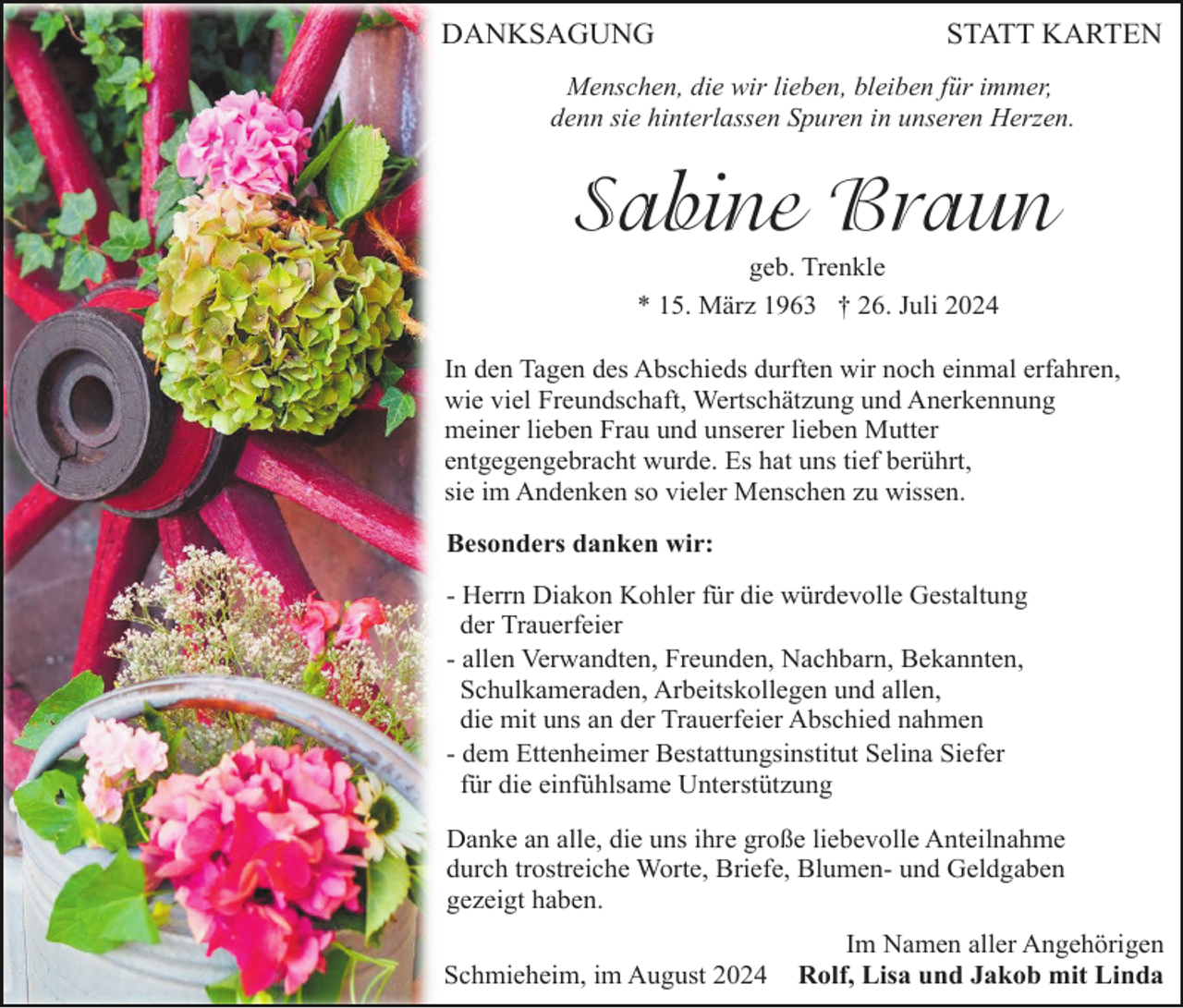 <p>DANKSAGUNG</p><p>STATT KARTEN</p><p>Menschen, die wir lieben, bleiben für immer,<br />denn sie hinterlassen Spuren in unseren Herzen.</p><p>Sabine Braun<br />geb. Trenkle<br />* 15. März 1963 † 26. Juli 2024<br />In den Tagen des Abschieds durften wir noch einmal erfahren,<br />wie viel Freundschaft, Wertschätzung und Anerkennung<br />meiner lieben Frau und unserer lieben Mutter<br />entgegengebracht wurde. Es hat uns tief berührt,<br />sie im Andenken so vieler Menschen zu wissen.<br />Besonders danken wir:<br />- Herrn Diakon Kohler für die würdevolle Gestaltung<br />der Trauerfeier<br />- allen Verwandten, Freunden, Nachbarn, Bekannten,<br />Schulkameraden, Arbeitskollegen und allen,<br />die mit uns an der Trauerfeier Abschied nahmen<br />- dem Ettenheimer Bestattungsinstitut Selina Siefer<br />für die einfühlsame Unterstützung<br />Danke an alle, die uns ihre große liebevolle Anteilnahme<br />durch trostreiche Worte, Briefe, Blumen- und Geldgaben<br />gezeigt haben.<br />Schmieheim, im August 2024</p><p>Im Namen aller Angehörigen<br />Rolf, Lisa und Jakob mit Linda</p>