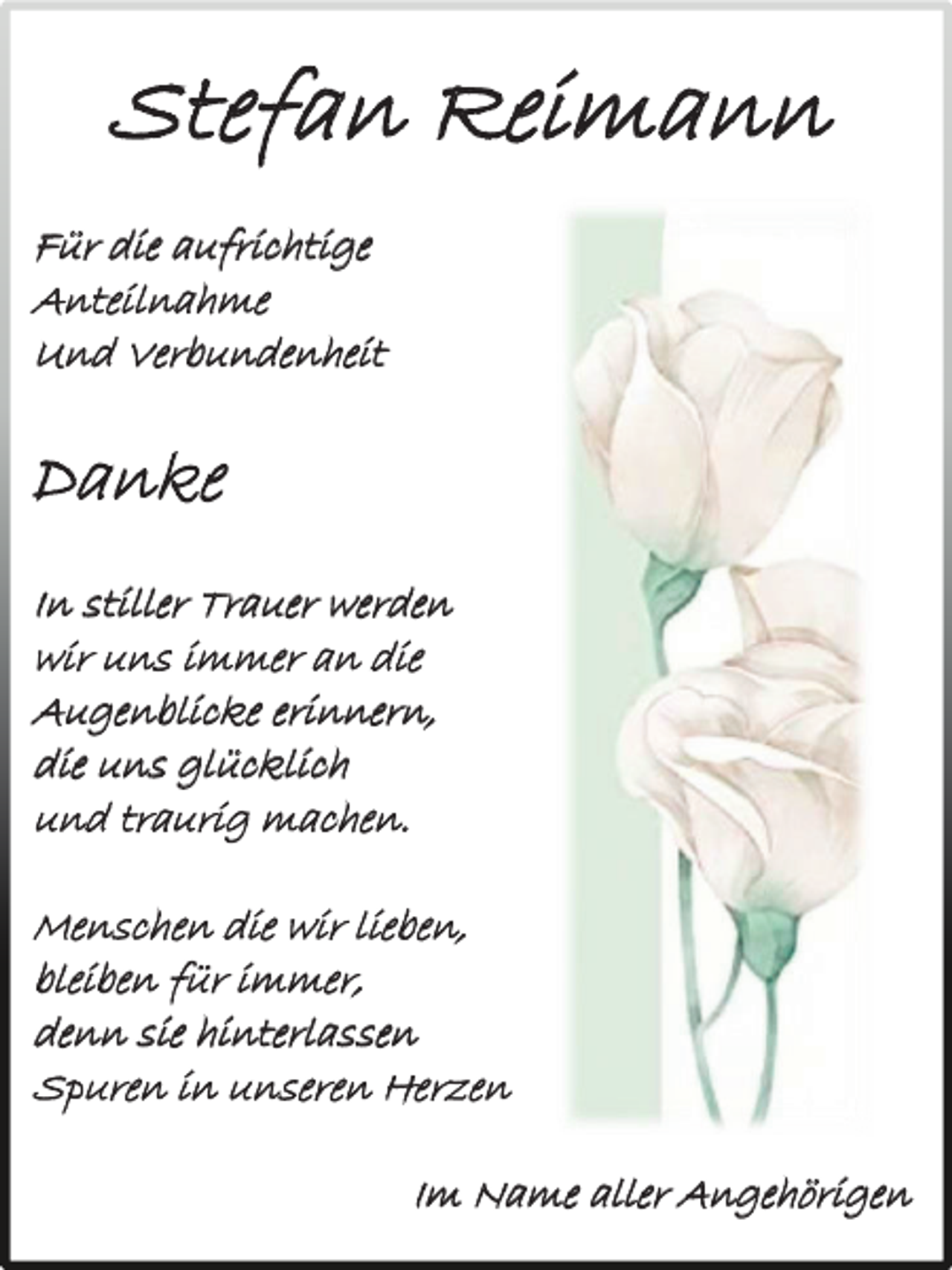 <p>Stefan Reimann<br />Für die aufrichtige<br />Anteilnahme<br />Und Verbundenheit</p><p>Danke<br />In stiller Trauer werden<br />wir uns immer an die<br />Augenblicke erinnern,<br />die uns glücklich<br />und traurig machen.<br />Menschen die wir lieben,<br />bleiben für immer,<br />denn sie hinterlassen<br />Spuren in unseren Herzen<br />Im Name aller Angehörigen</p>