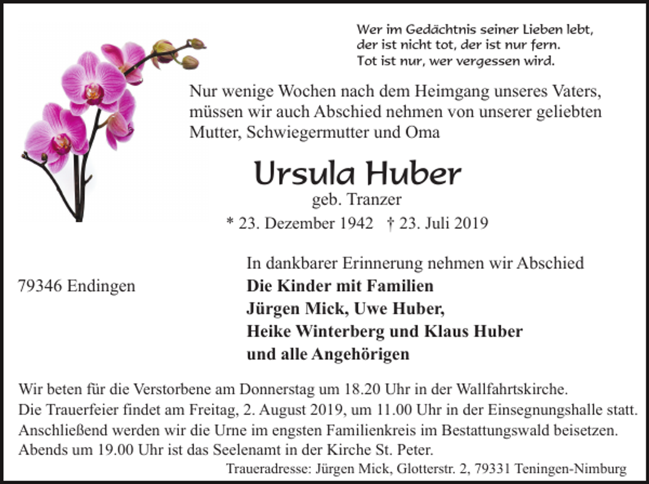 <p>Wer im Gedächtnis seiner Lieben lebt,<br />der ist nicht tot, der ist nur fern.<br />Tot ist nur, wer vergessen wird.</p><p>Nur wenige Wochen nach dem Heimgang unseres Vaters,<br />müssen wir auch Abschied nehmen von unserer geliebten<br />Mutter, Schwiegermutter und Oma</p><p>Ursula Huber<br />geb. Tranzer<br />* 23. Dezember 1942 † 23. Juli 2019</p><p>79346 Endingen</p><p>In dankbarer Erinnerung nehmen wir Abschied<br />Die Kinder mit Familien<br />Jürgen Mick, Uwe Huber,<br />Heike Winterberg und Klaus Huber<br />und alle Angehörigen</p><p>Wir beten für die Verstorbene am Donnerstag um 18.20 Uhr in der Wallfahrtskirche.<br />Die Trauerfeier findet am Freitag, 2. August 2019, um 11.00 Uhr in der Einsegnungshalle statt.<br />Anschließend werden wir die Urne im engsten Familienkreis im Bestattungswald beisetzen.<br />Abends um 19.00 Uhr ist das Seelenamt in der Kirche St. Peter.<br />Traueradresse: Jürgen Mick, Glotterstr. 2, 79331 Teningen-Nimburg</p>