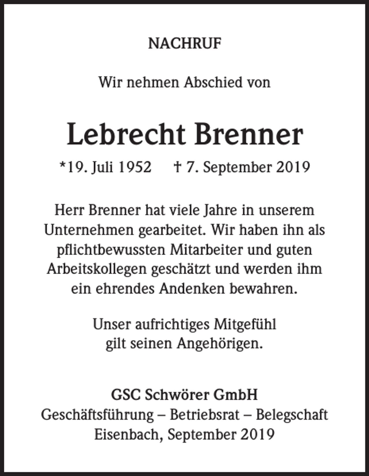 <p>NACHRUF<br />Wir nehmen Abschied von</p><p>Lebrecht Brenner<br />*19. Juli 1952</p><p>† 7. September 2019</p><p>Herr Brenner hat viele Jahre in unserem<br />Unternehmen gearbeitet. Wir haben ihn als<br />pflichtbewussten Mitarbeiter und guten<br />Arbeitskollegen geschätzt und werden ihm<br />ein ehrendes Andenken bewahren.<br />Unser aufrichtiges Mitgefühl<br />gilt seinen Angehörigen.<br />GSC Schwörer GmbH<br />Geschäftsführung – Betriebsrat – Belegschaft<br />Eisenbach, September 2019</p>