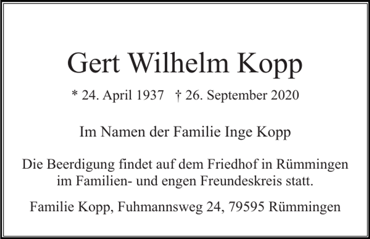 <p>Gert Wilhelm Kopp<br />* 24. April 1937 † 26. September 2020</p><p>Im Namen der Familie Inge Kopp<br />Die Beerdigung findet auf dem Friedhof in Rümmingen<br />im Familien- und engen Freundeskreis statt.<br />Familie Kopp, Fuhmannsweg 24, 79595 Rümmingen</p>