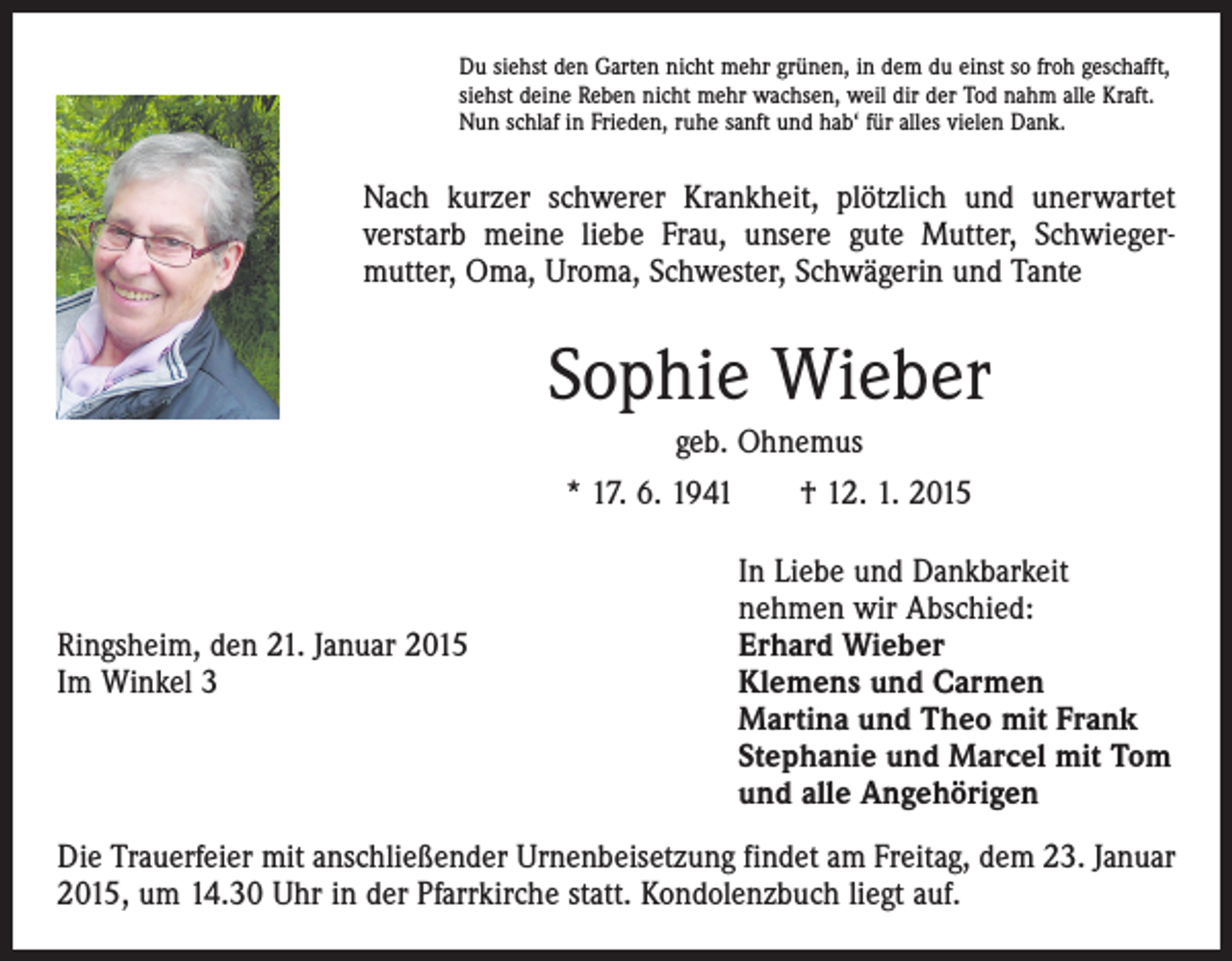 <p>Du siehst den Garten nicht mehr grünen, in dem du einst so froh geschafft,<br />siehst deine Reben nicht mehr wachsen, weil dir der Tod nahm alle Kraft.<br />Nun schlaf in Frieden, ruhe sanft und hab‘ für alles vielen Dank.</p><p>Nach kurzer schwerer Krankheit, plötzlich und unerwartet<br />verstarb meine liebe Frau, unsere gute Mutter, Schwieger­<br />mutter, Oma, Uroma, Schwester, Schwägerin und Tante</p><p>Sophie Wieber<br />geb. Ohnemus<br />* 17. 6. 1941 † 12. 1. 2015</p><p>In Liebe und Dankbarkeit</p><p>nehmen wir Abschied:<br />Ringsheim, den 21. Januar 2015<br />Erhard Wieber<br />Im Winkel 3 Klemens und Carmen<br />Martina und Theo mit Frank<br />Stephanie und Marcel mit Tom<br />und alle Angehörigen<br />Die Trauerfeier mit anschließender Urnenbeisetzung findet am Freitag, dem 23. Januar<br />2015, um 14.30 Uhr in der Pfarrkirche statt. Kondolenzbuch liegt auf.</p>