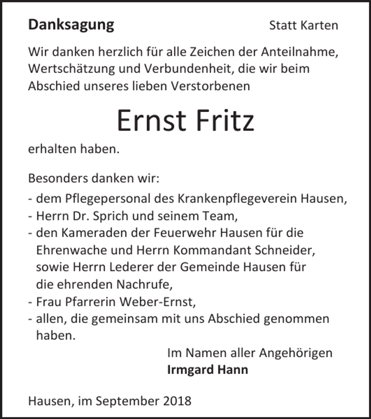<p>Danksagung</p><p>Statt Karten</p><p>Wir danken herzlich für alle Zeichen der Anteilnahme,<br />Wertschätzung und Verbundenheit, die wir beim<br />Abschied unseres lieben Verstorbenen</p><p>Ernst Fritz<br />erhalten haben.<br />Besonders danken wir:<br />- dem Pflegepersonal des Krankenpflegeverein Hausen,<br />- Herrn Dr. Sprich und seinem Team,<br />- den Kameraden der Feuerwehr Hausen für die<br />Ehrenwache und Herrn Kommandant Schneider,<br />sowie Herrn Lederer der Gemeinde Hausen für<br />die ehrenden Nachrufe,<br />- Frau Pfarrerin Weber-Ernst,<br />- allen, die gemeinsam mit uns Abschied genommen<br />haben.<br />Im Namen aller Angehörigen<br />Irmgard Hann<br />Hausen, im September 2018</p>