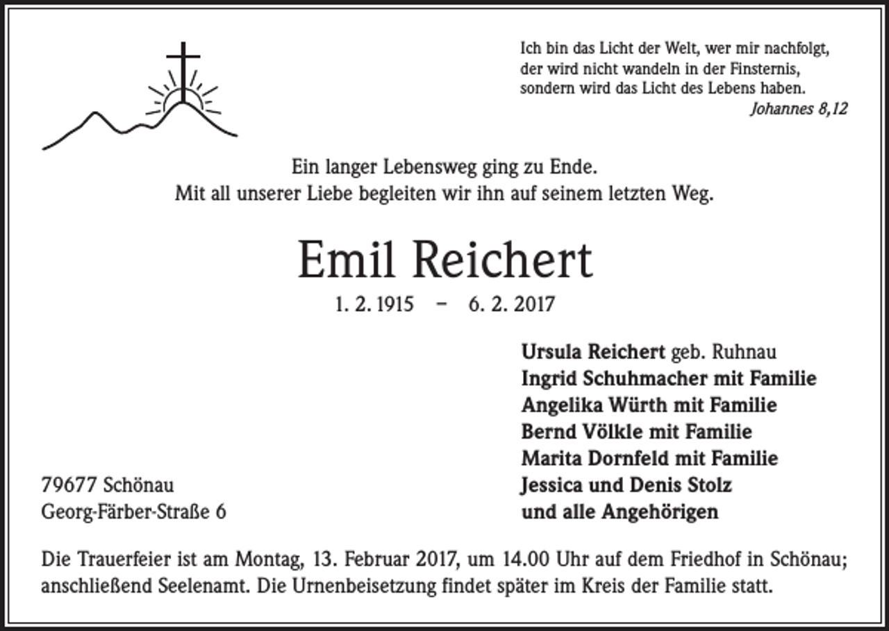 <p>Ich bin das Licht der Welt, wer mir nachfolgt,<br />der wird nicht wandeln in der Finsternis,<br />sondern wird das Licht des Lebens haben.</p><p>Johannes 8,12</p><p>Ein langer Lebensweg ging zu Ende.<br />Mit all unserer Liebe begleiten wir ihn auf seinem letzten Weg.</p><p>Emil Reichert<br />1. 2. 1915 – 6. 2. 2019677 Schönau<br />Georg-Färber-Straße 6</p><p>Ursula Reichert geb. Ruhnau<br />Ingrid Schuhmacher mit Familie<br />Angelika Würth mit Familie<br />Bernd Völkle mit Familie<br />Marita Dornfeld mit Familie<br />Jessica und Denis Stolz<br />und alle Angehörigen</p><p>Die Trauerfeier ist am Montag, 13. Februar 2017, um 14.00 Uhr auf dem Friedhof in Schönau;<br />anschließend Seelenamt. Die Urnenbeisetzung findet später im Kreis der Familie statt.</p>