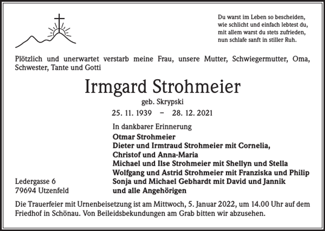 <p>Du warst im Leben so bescheiden,<br />wie schlicht und einfach lebtest du,<br />mit allem warst du stets zufrieden,<br />nun schlafe sanft in stiller Ruh.</p><p>Plötzlich und unerwartet verstarb meine Frau, unsere Mutter, Schwiegermutter, Oma,<br />Schwester, Tante und Gotti</p><p>Irmgard Strohmeier<br />geb. Skrypski<br />25. 11. 1939 – 28. 12. 2021</p><p>Ledergasse 6<br />79694 Utzenfeld</p><p>In dankbarer Erinnerung<br />Otmar Strohmeier<br />Dieter und Irmtraud Strohmeier mit Cornelia,<br />Christof und Anna-Maria<br />Michael und Ilse Strohmeier mit Shellyn und Stella<br />Wolfgang und Astrid Strohmeier mit Franziska und Philip<br />Sonja und Michael Gebhardt mit David und Jannik<br />und alle Angehörigen</p><p>Die Trauerfeier mit Urnenbeisetzung ist am Mittwoch, 5. Januar 2022, um 14.00 Uhr auf dem<br />Friedhof in Schönau. Von Beileidsbekundungen am Grab bitten wir abzusehen.</p>
