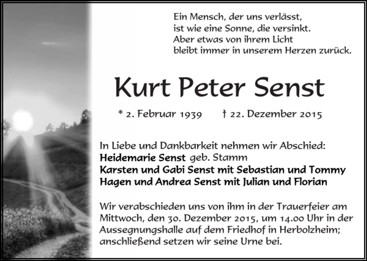 <p>Ein Mensch, der uns verlässt,<br />ist wie eine Sonne, die versinkt.<br />Aber etwas von ihrem Licht<br />bleibt immer in unserem Herzen zurück.</p><p>Kurt Peter Senst<br />* 2. Februar 1939</p><p>† 22. Dezember 2015</p><p>In Liebe und Dankbarkeit nehmen wir Abschied:<br />geb. Stamm</p><p>Wir verabschieden uns von ihm in der Trauerfeier am<br />Mittwoch, den 30. Dezember 2015, um 14.00 Uhr in der<br />Aussegnungshalle auf dem Friedhof in Herbolzheim;<br />anschließend setzen wir seine Urne bei.</p>