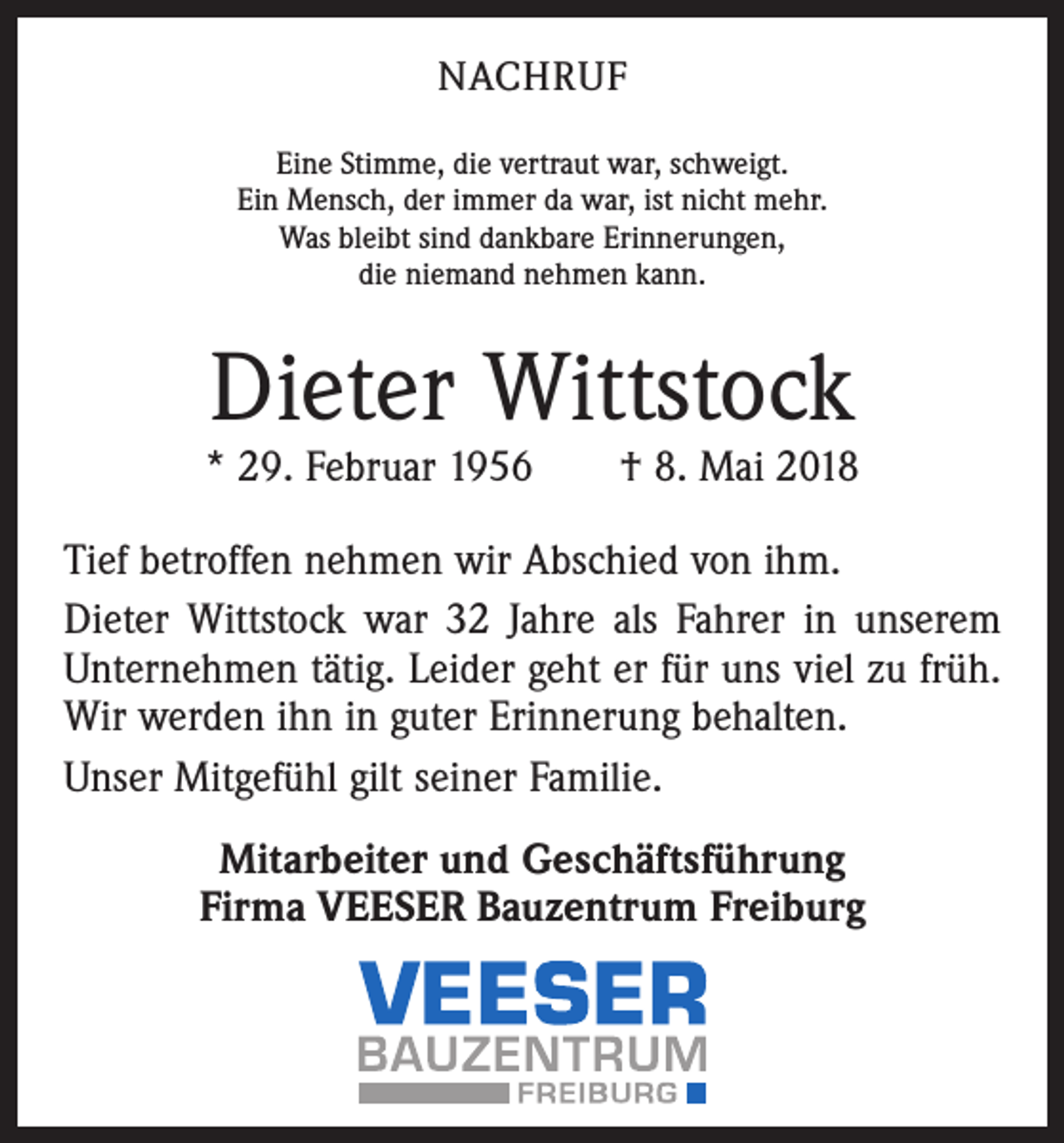 <p>NACHRUF<br />Eine Stimme, die vertraut war, schweigt.<br />Ein Mensch, der immer da war, ist nicht mehr.<br />Was bleibt sind dankbare Erinnerungen,<br />die niemand nehmen kann.</p><p>Dieter Wittstock</p><p>* 29. Februar 1956 † 8. Mai 2018<br />Tief betroffen nehmen wir Abschied von ihm.<br />Dieter Wittstock war 32 Jahre als Fahrer in unserem<br />Unternehmen tätig. Leider geht er für uns viel zu früh.<br />Wir werden ihn in guter Erinnerung behalten.<br />Unser Mitgefühl gilt seiner Familie.<br />Mitarbeiter und Geschäftsführung<br />Firma VEESER Bauzentrum Freiburg</p>